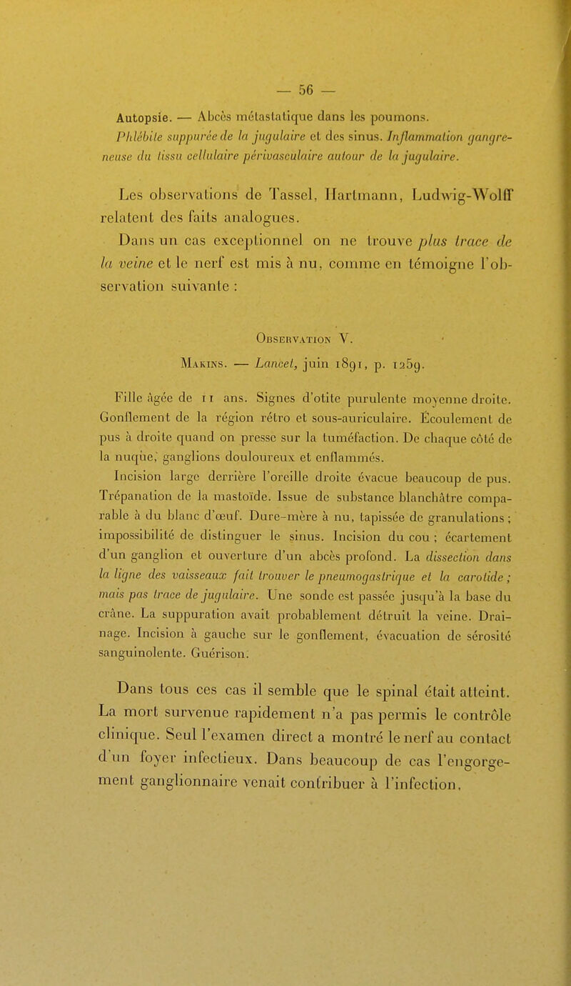 Autopsie. — Abcès mctaslatique dans les poumons. Phlébile siippuréede la jugulaire cl des sinus. Inflammation (jangre- neuse du lissa cellulaire périvasculaire autour de la jugulaire. Les observations de Tassel, Hartmann, Ludwig-Wolff relatent des faits analogues. Dans un cas exceptionnel on ne trouve plus trace de la veine et le nerf est mis à nu, comme en lémoigjie l'ob- servation suivante : Observaïiok V. Marins. — Lancel, juin 1891, p. 1259. Fille âgée de 11 ans. Signes d'otite purulente moyenne droite. Gonflement de la région rétro et sous-auriculaire. Écoulement de pus à droite quand on presse sur la tuméfaction. De chaque côté de la nuqtie, ganglions douloureux et enflammés. Incision large derrière l'oreille droite évacue beaucoup de pus. Trépanation de la masloïde. Issue de substance blanchâtre compa- rable à du blanc d'œuf. Dure-mère à nu, tapissée de granulations ; impossibilité de distingiier le sinus. Incision du cou ; écartement d'un ganglion et ouverture d'un abcès profond. La dissection dans la ligne des vaisseaux fait trouver le pneumogastrique et la carotide ; mais pas trace de jugulaire. Une sonde est passée jusqu'à la base du crâne. La suppuration avait probablement détruit la veine. Drai- nage. Incision à gauche sur le gonflement, évacuation de sérosité sanguinolente. Guérison. Dans tous ces cas il semble que le spinal était atteint. La mort survenue rapidement n'a pas permis le contrôle clinique. Seul l'examen direct a montré le nerf au contact d'un foyer infectieux. Dans beaucoup de cas l'engorge- ment ganglionnaire venait contribuer à l'infection.