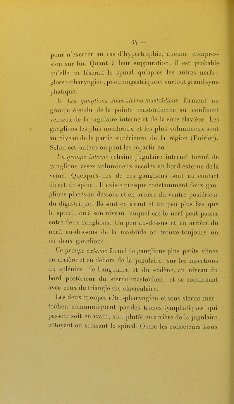 pour n'exercer au cas d'hypertrophie, aucune compres- sion sur hii. Quant à leur suppuration, il est probable qu'elle ne léserait le spinal qu'après les autres nerfs : glosso-pharyngien, pneumogastrique et surtout grand sym- phatique. b. Les ganglions soiis-slerno-masloïdiens forment un groupe étendu de la pointe mastoïdienne au confluent veineux de la jugulaire interne et de la sous-cla>'ière. Les ganghons les plus nombreux et les pluê volumineux sont au niveau de la partie supérieure de la région (Poirier). Selon cet auteur on peut les répartir en : Un groupe interne (chaîne jugulaire interne) formé de ganglions assez volumineux accolés au bord externe delà Acine. Quelques-uns de ces ganglions sont au contact direct du spinal. Il existe presque constamment deux gan- glions placés au-dessous et en arrière du A^entre postérieur du digastrique. Ils sont en avant et un peu plus bas que le spinal, ou à son niveau, auquel cas le nerf peut passer entre deux ganglions. Un peu au-dessus et en arrière dii nerf, au-dessous de la mastoïde on trouve toujours un ou deux ganglions. Un groupe externe formé de ganglions plus petits situés en arrière et en dehors de la jugulaire, sur les insertions du splénius, de l'angulaire et du scalène, au niveau du bord postérieur du sterno-mastoïdien, et se continuant avec ceux du triangle sus-claviculaire. Les deux groupes rétro-pharyngien et sous-sterno-mas- toïdien communiquent par des troncs lymphatiques qui passent soit en avant, soit plutôt en arrière de la jugulaire côtoyant ou croisant le spinal. Outre les collecteurs issus