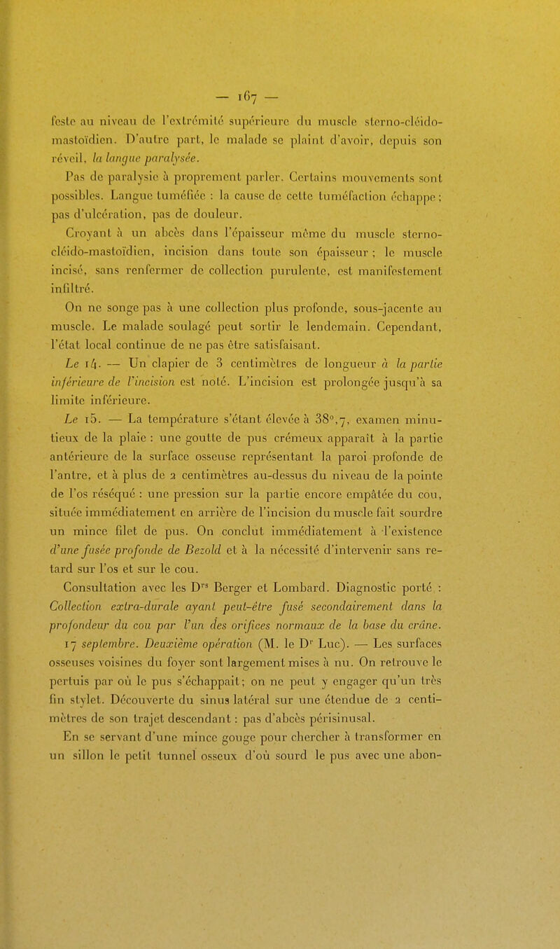 - if,7 - fcslo au niveau cic l'cxlrcmilo supérieure du muscle slorno-cléiclo- masloïdicn. D'autre part, le malade se plaint d'avoir, depuis son réveil, la langue paralysée. Pas de paralysie h proprement parler. Certains mouvements sont possibles. Langue tuméfiée : la cause de cette tuméfaction échappe ; pas d'ulcération, pas de douleur. Croyant à un abcès dans l'épaisseur même du muscle storno- cléidb-mastoïdien, incision dans toute son épaisseur ; le muscle incisé, sans renfermer de collection purulente, est manifestement inllltré. On ne songe pas à une collection plus profonde, sous-jacente au muscle. Le malade soulagé peut sortir le lendemain. Cependant, l'état local continue de ne pas être satisfaisant. Le ïli. — Un clapier de 3 centimètres de longueur à la partie inférieure de l'incision est noté. L'incision est prolongée juscpi'à sa limite inférieure. Le i5. — La température s'étant élevée à 38,7, examen minu- tieux de la plaie : une goutte de pus crémeux apparaît à la partie antérieure de la surface osseuse représentant la paroi profonde de l'antre, et à plus de 2 centimètres au-dessus du niveau de la pointe de l'os réséqué : une pression sur la partie encore empâtée du cou, située immédiatement en arrière de l'incision du muscle fait sourdre un mince filet de pus. On conclut immédiatement à l'existence d'une fusée profonde de Bezold et à la nécessité d'intervenir sans re- tard sur l'os et sur le cou. Consultation avec les D*^ Berger et Lombard. Diagnostic porté : Collection exlra-durale ayant peut-être fusé secondairement dans la profondeur du cou par l'un des orifices normaux de la base du crâne. 17 septembre. Deuxième opération (M. le D' Luc). — Les surfaces osseuses voisines du foyer sont largement mises à nu. On retrouve le pertuis par où le pus s'échappait; on ne peut y engager qu'un très fin stylet. Découverte du sinus latéral sur une étendue de 2 centi- mètres de son trajet descendant : pas d'abcès périsinusal. En se servant d'une mince gouge pour chercher h transformer en un sillon le petit tunnel osseux d'où sourd le pus avec une abon-