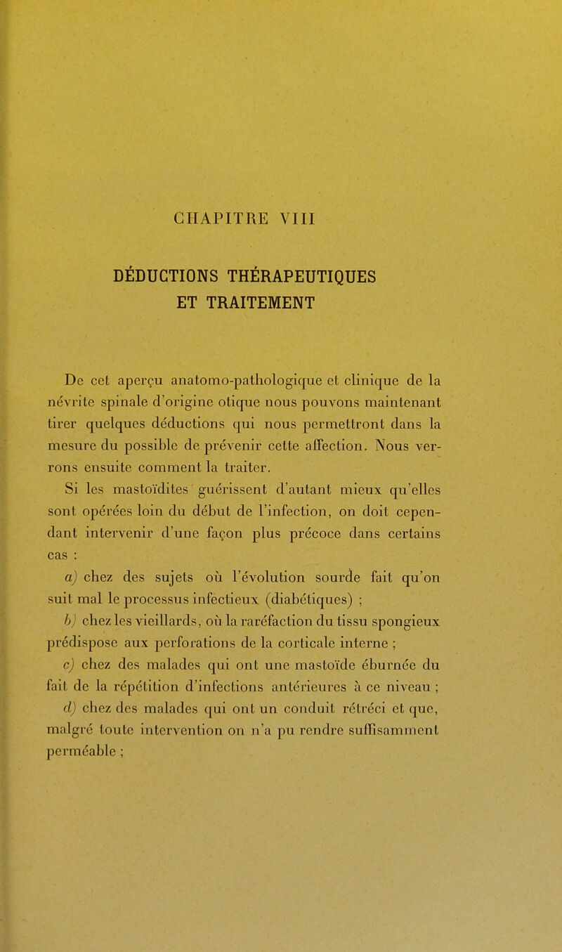 DÉDUCTIONS THÉRAPEUTIQUES ET TRAITEMENT De cet aperçu anatomo-patliologique et clinique de la névrite spinale d'origine otique nous pouvons maintenant tirer quelques déductions qui nous permettront dans la mesure du possible de prévenir cette affection. Nous ver- rons ensuite comment la traiter. Si les mastoïdites guérissent d'autant mieux qu'elles sont opérées loin du début de l'infection, on doit cepen- dant intervenir d'une façon plus précoce dans certains cas : a) chez des sujets oii l'évolution sourde fait qu'on suit mal le processus infectieux (diabétiques) ; h) chez les vieillards, oh la raréfaction du tissu spongieux prédispose aux perforations de la corticale interne ; c) chez des malades qui ont une mastoïde éburnée du fait de la répétition d'infections antérieures à ce niveau ; d) chez des malades qui ont un conduit rétréci et que, malgré toute intervention on n'a pu rendre suffisamment perméable ;