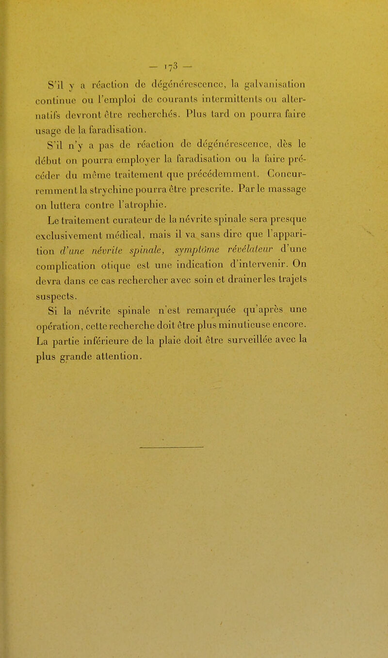 - '73 - S'il V cl réaction de dégcnorcscencc, la galvanisation continue ou l'emploi de courants intermittents ou alter- natifs devront être recherchés. Plus tard on pourra faire usage de la laradisation. S'il n'y a pas de réaction de dégénérescence, dès le début on pourra employer la faradisation ou la faire pré- céder du même traitement que précédemment. Concur- remment la strychine pourra être prescrite. Parle massage on luttera contre l'atrophie. Le traitement curateur de la névrite spinale sera presque exclusivement médical, mais il va sans dire que l'appari- tion d'une névrile spinale, symptôme révélaleur d'une compHcation otique est une indication d'intervenir. On devra dans ce cas rechercher avec soin et drainer les trajets suspects. Si la névrite spinale n'est remarquée qu'après une opération, cette recherche doit être plus minutieuse encore. La partie inférieure de la plaie doit être surveUlée avec la plus grande attention.