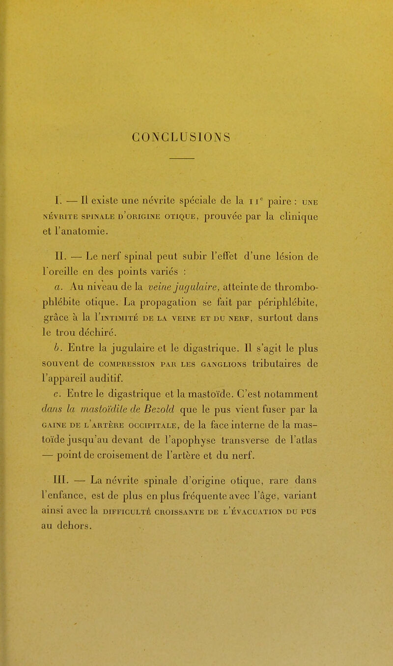 CONCLUSIONS I. — Il existe une névrite spéciale de la ii paire : une NÉVRITE SPINALE d'origine OTiQUE, prouvée par la clinique et l'analomie. II. — Le nerl' spinal peut subir l'effet d'une lésion de l oreille en des points variés : a. Au niveau de la veine jugulaire, atteinte de thrombo- phlébite otique. La propagation se fait par périphlébite, grâce à la I'intimité de la veine et du nerf, surtout dans le trou déchiré. b. Entre la jugulaire et le digastrique. Il s'agit le plus souvent de compression par les ganglions tributaires de l'appareil auditif. c. Entre le digastrique et la mastoïde. C'est notamment dans la mastoïdite de Bezold que le pus vient fuser par la GAINE DE l'artère OCCIPITALE, dc la facc interne de la mas- toïde jusqu'au devant de l'apophyse transverse de l'atlas — point de croisement de l'artère et du nerf. III. — La névrite sj)inale d'origine otique, rare dans l'enfance, est de plus en plus fréquente avec l'âge, variant ainsi avec la difficulté croissante de l'évacuation du pus au dehors.