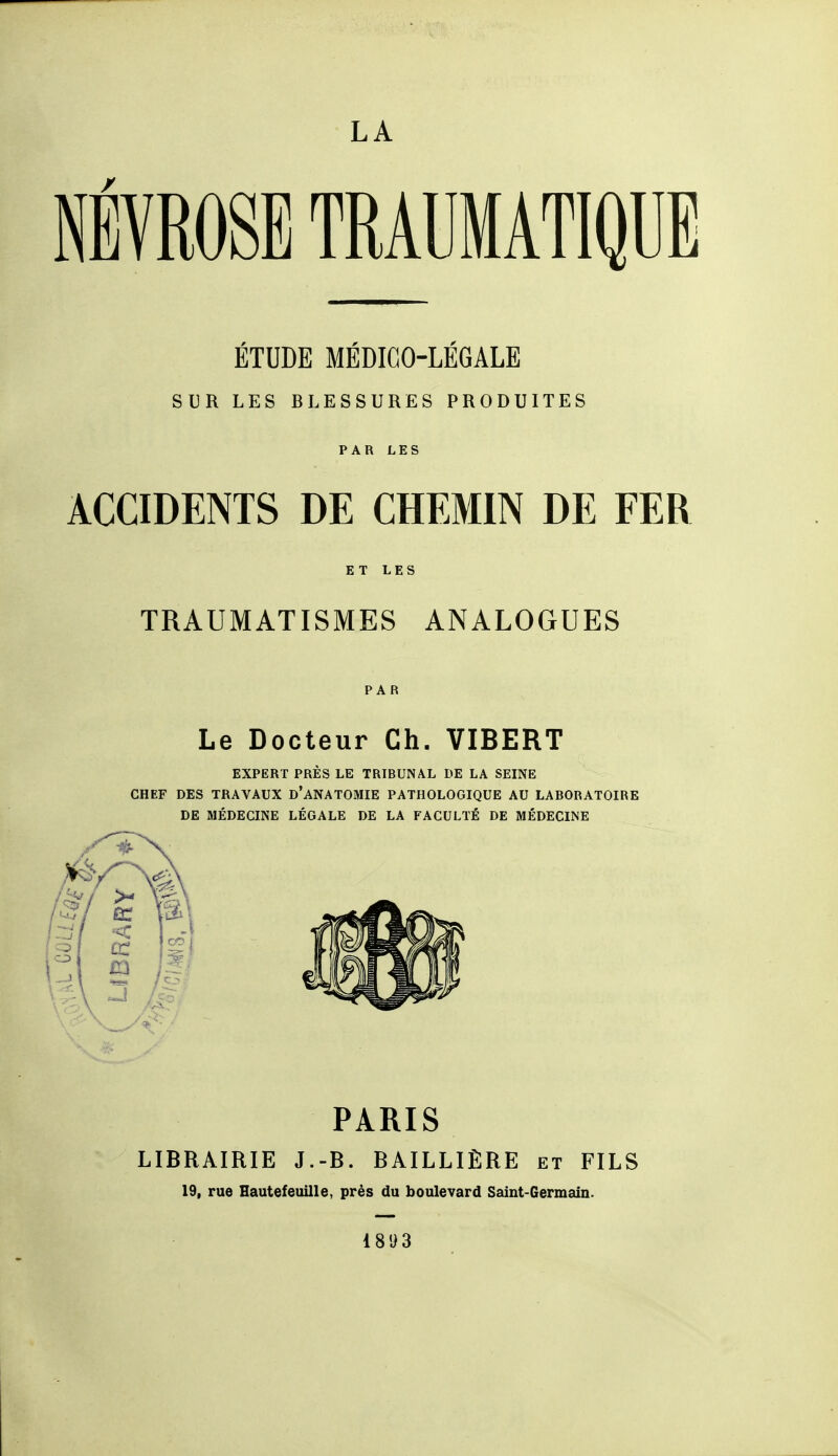 LA NÉVROSE TRAUMATIQUE ÉTUDE MÉDICO-LÉGALE SUR LES BLESSURES PRODUITES PAR LES ACCIDENTS DE CHEMIN DE FER ET LES TRAUMATISMES ANALOGUES PAR Le Docteur Ch. VIBERT EXPERT PRÈS LE TRIBUNAL DE LA SEINE CHEF DES TRAVAUX d'ANATOMIE PATHOLOGIQUE AU LABORATOIRE DE MÉDECINE LÉGALE DE LA FACULTÉ DE MÉDECINE PARIS LIBRAIRIE J.-B. BAILLIÈRE et FILS 19, rue Hautefeuille, près du boulevard Saint-Germain. 18 9 3