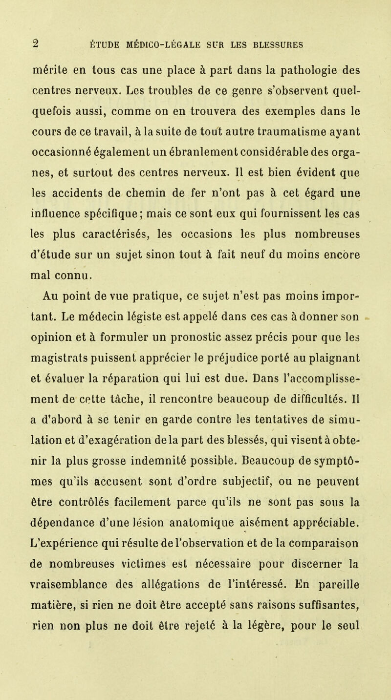 % ÉTUDE MÉDICO-LÉGALE SUR LES BLESSURES mérite en tous cas une place à part dans la pathologie des centres nerveux. Les troubles de ce genre s'observent quel- quefois aussi, comme on en trouvera des exemples dans le cours de ce travail, à la suite de tout autre traumatisme ayant occasionné également un ébranlement considérable des orga- nes, et surtout des centres nerveux. Il est bien évident que les accidents de chemin de fer n'ont pas à cet égard une influence spécifique; mais ce sont eux qui fournissent les cas les plus caractérisés, les occasions les plus nombreuses d'étude sur un sujet sinon tout à fait neuf du moins encore mal connu. Au point de vue pratique, ce sujet n'est pas moins impor- tant. Le médecin légiste est appelé dans ces cas à donner son opinion et à formuler un pronostic assez précis pour que les magistrats puissent apprécier le préjudice porté au plaignant et évaluer la réparation qui lui est due. Dans l'accomplisse- ment de cette tâche, il rencontre beaucoup de difficultés. Il a d'abord à se tenir en garde contre les tentatives de simu- lation et d'exagération de la part des blessés, qui visent à obte- nir la plus grosse indemnité possible. Beaucoup de symptô- mes qu'ils accusent sont d'ordre subjectif, ou ne peuvent être contrôlés facilement parce qu'ils ne sont pas sous la dépendance d'une lésion anatomique aisément appréciable. L'expérience qui résulte de l'observation et de la comparaison de nombreuses victimes est nécessaire pour discerner la vraisemblance des allégations de l'intéressé. En pareille matière, si rien ne doit être accepté sans raisons suffisantes, rien non plus ne doit être rejeté à la légère, pour le seul
