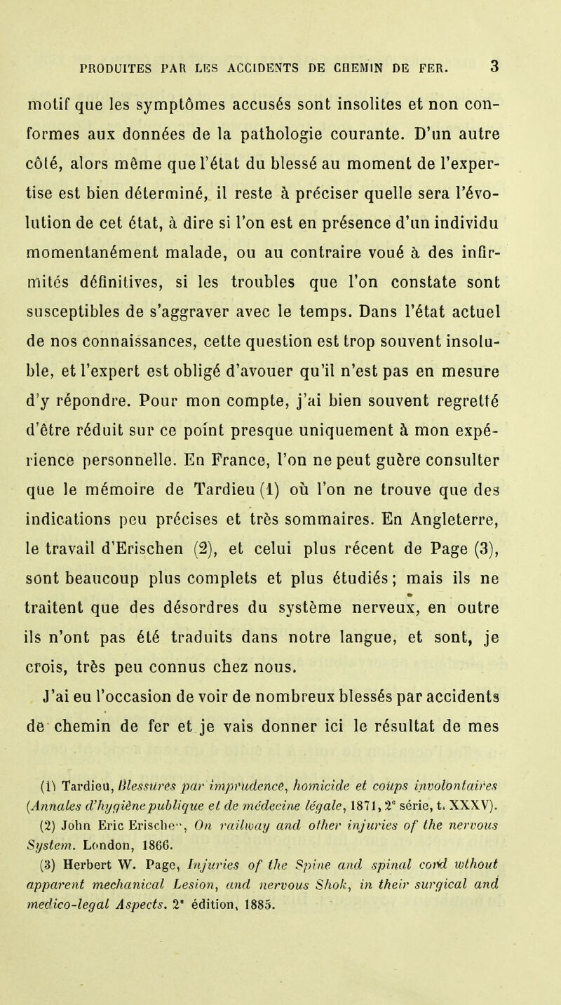 motif que les symptômes accusés sont insolites et non con- formes aux données de la pathologie courante. D'un autre côté, alors même que l'état du blessé au moment de l'exper- tise est bien déterminé, il reste à préciser quelle sera l'évo- lution de cet état, à dire si l'on est en présence d'un individu momentanément malade, ou au contraire voué à des infir- mités définitives, si les troubles que l'on constate sont susceptibles de s'aggraver avec le temps. Dans l'état actuel de nos connaissances, cette question est trop souvent insolu- ble, et l'expert est obligé d'avouer qu'il n'est pas en mesure d'y répondre. Pour mon compte, j'ai bien souvent regretté d'être réduit sur ce point presque uniquement à mon expé- rience personnelle. En France, l'on ne peut guère consulter que le mémoire de Tardieu (1) où l'on ne trouve que des indications peu précises et très sommaires. En Angleterre, le travail d'Erischen (2), et celui plus récent de Page (3), sont beaucoup plus complets et plus étudiés ; mais ils ne traitent que des désordres du système nerveux, en outre ils n'ont pas été traduits dans notre langue, et sont, je crois, très peu connus chez nous. J'ai eu l'occasion de voir de nombreux blessés par accidents de chemin de fer et je vais donner ici le résultat de mes ( 1^ Tardieu, tilessiirés par' imprudence, homicide et coitps involontaires (Annales d'hygiène publique et de médecine légale, 1871, 2e série, t. XXXV). (2) John Eric Erischc'% On railway and other injuries of the nervous System. London, 1866. (3) Herbert W. Page, Injuries of the Spine and spinal coM wthout apparent mechanical Lésion, and nervous Shok, in theiv surgical and meâico-legal Aspects. 2e édition, 1885.