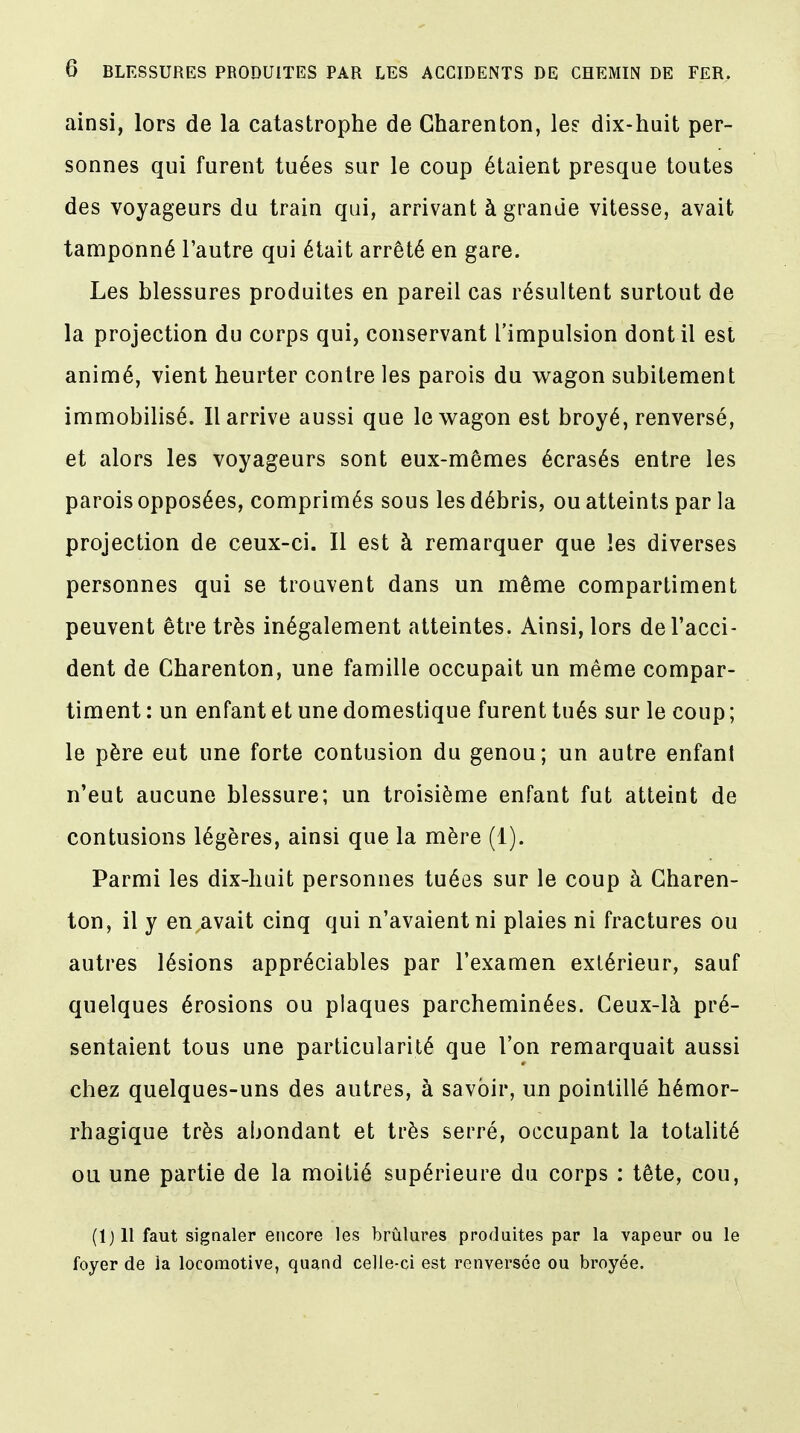 ainsi, lors de la catastrophe de Gharenton, le? dix-huit per- sonnes qui furent tuées sur le coup étaient presque toutes des voyageurs du train qui, arrivant à grande vitesse, avait tamponné l'autre qui était arrêté en gare. Les blessures produites en pareil cas résultent surtout de la projection du corps qui, conservant l'impulsion dont il est animé, vient heurter contre les parois du wagon subitement immobilisé. Il arrive aussi que le wagon est broyé, renversé, et alors les voyageurs sont eux-mêmes écrasés entre les parois opposées, comprimés sous les débris, ou atteints par la projection de ceux-ci. Il est à remarquer que les diverses personnes qui se trouvent dans un même compartiment peuvent être très inégalement atteintes. Ainsi, lors de l'acci- dent de Gharenton, une famille occupait un même compar- timent : un enfant et une domestique furent tués sur le coup ; le père eut une forte contusion du genou; un autre enfant n'eut aucune blessure; un troisième enfant fut atteint de contusions légères, ainsi que la mère (1). Parmi les dix-huit personnes tuées sur le coup à Gharen- ton, il y en avait cinq qui n'avaient ni plaies ni fractures ou autres lésions appréciables par l'examen extérieur, sauf quelques érosions ou plaques parcheminées. Ceux-là pré- sentaient tous une particularité que l'on remarquait aussi chez quelques-uns des autres, à savoir, un pointillé hémor- rhagique très abondant et très serré, occupant la totalité ou une partie de la moitié supérieure du corps : tête, cou, (lj 11 faut signaler encore les brûlures produites par la vapeur ou le foyer de la locomotive, quand celle-ci est renversée ou broyée.