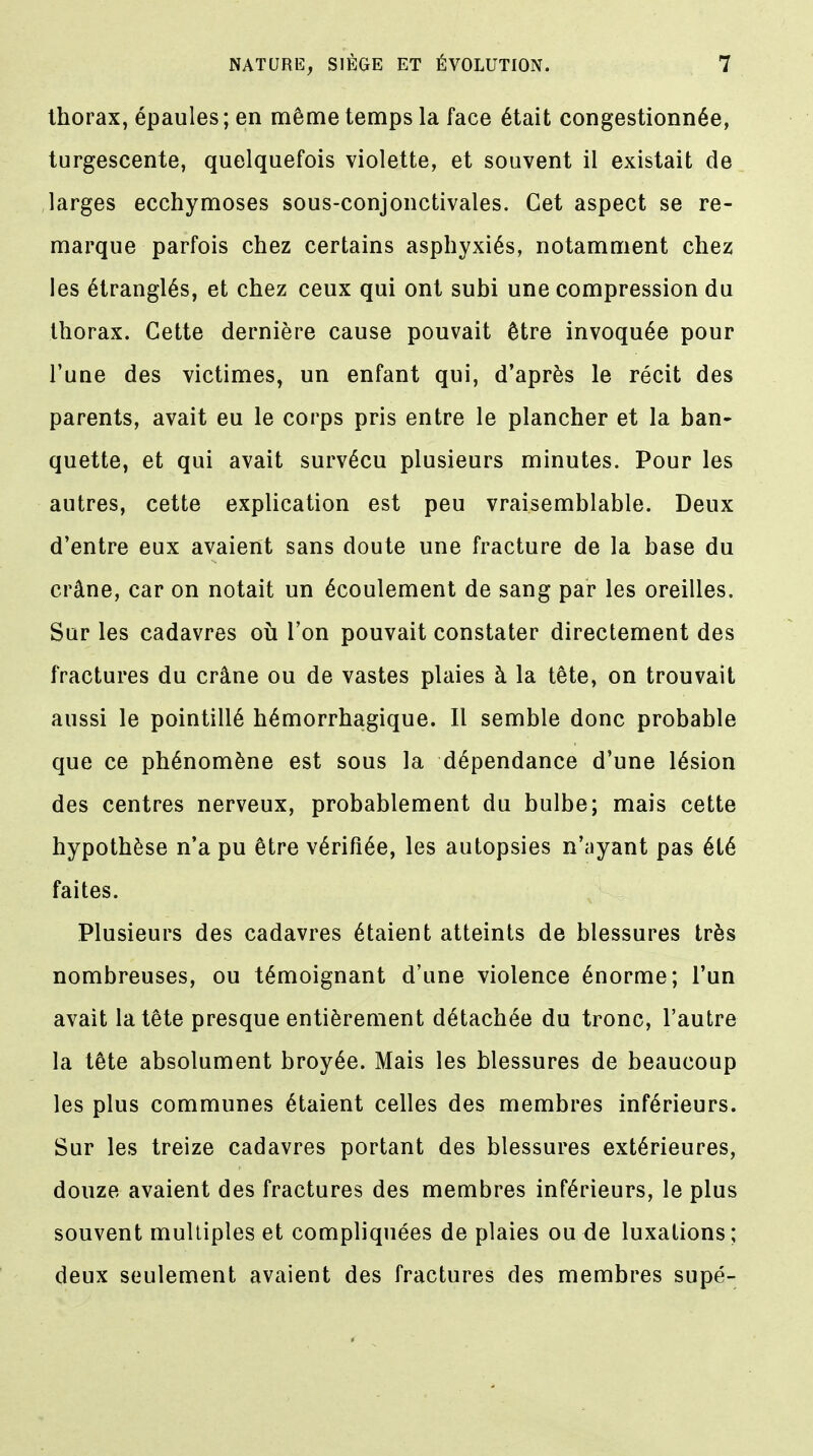 thorax, épaules; en même temps la face était congestionnée, turgescente, quelquefois violette, et souvent il existait de larges ecchymoses sous-conjonctivales. Cet aspect se re- marque parfois chez certains asphyxiés, notamment chez les étranglés, et chez ceux qui ont subi une compression du thorax. Cette dernière cause pouvait être invoquée pour l'une des victimes, un enfant qui, d'après le récit des parents, avait eu le corps pris entre le plancher et la ban- quette, et qui avait survécu plusieurs minutes. Pour les autres, cette explication est peu vraisemblable. Deux d'entre eux avaient sans doute une fracture de la base du crâne, car on notait un écoulement de sang par les oreilles. Sur les cadavres où l'on pouvait constater directement des fractures du crâne ou de vastes plaies à la tête, on trouvait aussi le pointillé hémorrhagique. Il semble donc probable que ce phénomène est sous la dépendance d'une lésion des centres nerveux, probablement du bulbe; mais cette hypothèse n'a pu être vérifiée, les autopsies n'ayant pas été faites. Plusieurs des cadavres étaient atteints de blessures très nombreuses, ou témoignant d'une violence énorme; l'un avait la tête presque entièrement détachée du tronc, l'autre la tête absolument broyée. Mais les blessures de beaucoup les plus communes étaient celles des membres inférieurs. Sur les treize cadavres portant des blessures extérieures, douze avaient des fractures des membres inférieurs, le plus souvent multiples et compliquées de plaies ou de luxations ; deux seulement avaient des fractures des membres supé-