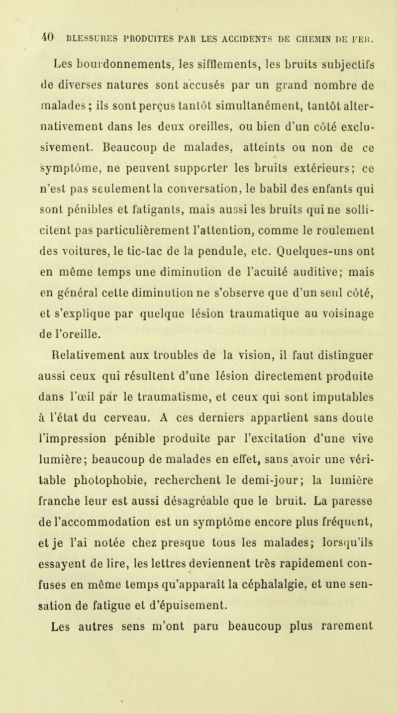 Les bourdonnements, les sifflements, les bruits subjectifs de diverses natures sont accusés par un grand nombre de malades; ils sont perçus tantôt simultanément, tantôt alter- nativement dans les deux oreilles, ou bien d'un côté exclu- sivement. Beaucoup de malades, atteints ou non de ce symptôme, ne peuvent supporter les bruits extérieurs; ce n'est pas seulement la conversation, le babil des enfants qui sont pénibles et fatigants, mais aussi les bruits qui ne solli- citent pas particulièrement l'attention, comme le roulement des voitures, le tic-tac de la pendule, etc. Quelques-uns ont en même temps une diminution de l'acuité auditive; mais en général cette diminution ne s'observe que d'un seul côté, et s'explique par quelque lésion traumatique au voisinage de l'oreille. Relativement aux troubles de la vision, il faut distinguer aussi ceux qui résultent d'une lésion directement produite dans l'œil par le traumatisme, et ceux qui sont imputables à l'état du cerveau. A ces derniers appartient sans doute l'impression pénible produite par l'excitation d'une vive lumière; beaucoup de malades en effet, sans avoir une véri- table photophobie, recherchent le demi-jour; la lumière franche leur est aussi désagréable que le bruit. La paresse de l'accommodation est un symptôme encore plus fréquent, et je l'ai notée chez presque tous les malades; lorsqu'ils essayent de lire, les lettres deviennent très rapidement con- fuses en même temps qu'apparaît la céphalalgie, et une sen- sation de fatigue et d'épuisement. Les autres sens m'ont paru beaucoup plus rarement