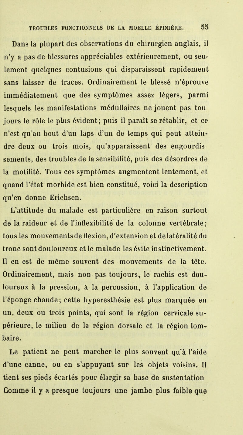 Dans la plupart des observations du chirurgien anglais, il n'y a pas de blessures appréciables extérieurement, ou seu- lement quelques contusions qui disparaissent rapidement sans laisser de traces. Ordinairement le blessé n'éprouve immédiatement que des symptômes assez légers, parmi lesquels les manifestations médullaires ne jouent pas tou jours le rôle le pLus évident; puis il paraît se rétablir, et ce n'est qu'au bout d'un laps d'un de temps qui peut attein- dre deux ou trois mois, qu'apparaissent des engourdis sements, des troubles de la sensibilité, puis des désordres de la motilité. Tous ces symptômes augmentent lentement, et quand l'état morbide est bien constitué, voici la description qu'en donne Erichsen. L'attitude du malade est particulière en raison surtout de la raideur et de l'inflexibilité de la colonne vertébrale; tous les mouvements de flexion, d'extension et de latéralité du tronc sont douloureux et le malade les évite instinctivement. Il en est de même souvent des mouvements de la tête. Ordinairement, mais non pas toujours, le rachis est dou- loureux à la pression, à la percussion, à l'application de l'éponge chaude; cette hyperesthésie est plus marquée en un, deux ou trois points, qui sont la région cervicale su- périeure, le milieu de la région dorsale et la région lom^ baire. Le patient ne peut marcher le plus souvent qu'à l'aide d'une canne, ou en s'appuyant sur les objets voisins. 11 tient ses pieds écartés pour élargir sa base de sustentation Comme il y a presque toujours une jambe plus faible que