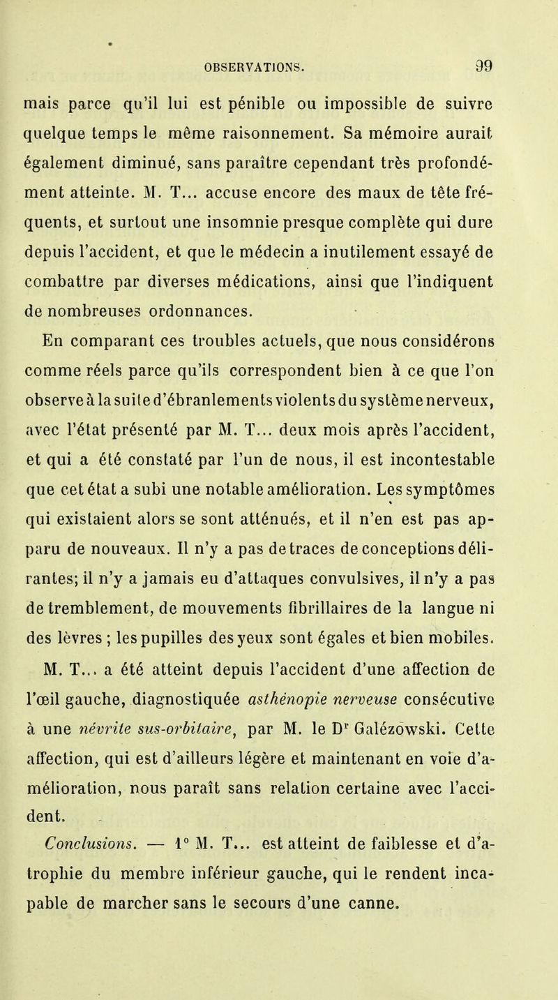 mais parce qu'il lui est pénible ou impossible de suivre quelque temps le même raisonnement. Sa mémoire aurait également diminué, sans paraître cependant très profondé- ment atteinte. M. T... accuse encore des maux de tête fré- quents, et surtout une insomnie presque complète qui dure depuis l'accident, et que le médecin a inutilement essayé de combattre par diverses médications, ainsi que l'indiquent de nombreuses ordonnances. En comparant ces troubles actuels, que nous considérons comme réels parce qu'ils correspondent bien à ce que l'on observe à la suite d'ébranlements violents du système nerveux, avec l'état présenté par M. T... deux mois après l'accident, et qui a été constaté par l'un de nous, il est incontestable que cet état a subi une notable amélioration. Les symptômes qui existaient alors se sont atténués, et il n'en est pas ap- paru de nouveaux. Il n'y a pas de traces de conceptions déli- rantes; il n'y a jamais eu d'attaques convulsives, il n'y a pas de tremblement, de mouvements fibrillaires de la langue ni des lèvres ; les pupilles des yeux sont égales et bien mobiles. M. T... a été atteint depuis l'accident d'une affection de l'oeil gauche, diagnostiquée asthénopie nerveuse consécutive à une névrite sus-orbitaire, par M. le Dr Galézowski. Cette affection, qui est d'ailleurs légère et maintenant en voie d'a- mélioration, nous paraît sans relation certaine avec l'acci- dent. Conclusions. — 1° M. T... est atteint de faiblesse et d'a- trophie du membre inférieur gauche, qui le rendent inca- pable de marcher sans le secours d'une canne.