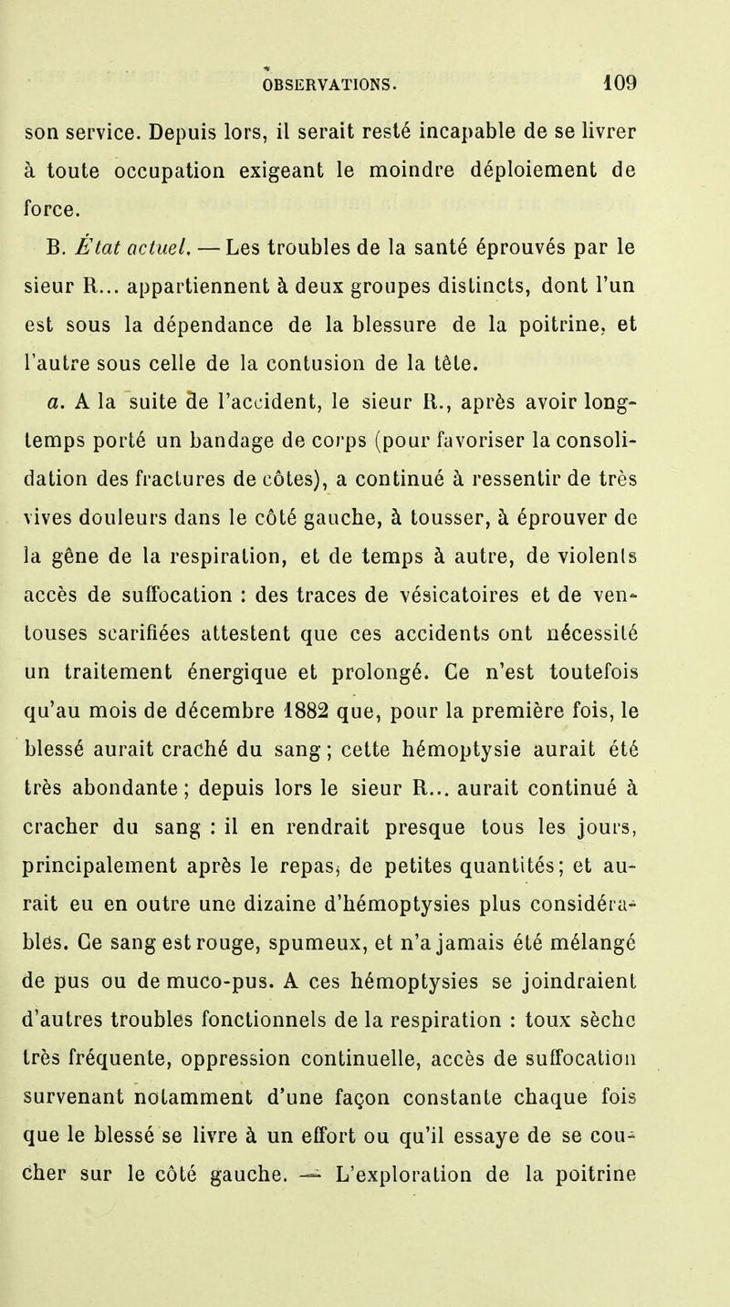 son service. Depuis lors, il serait resté incapable de se livrer à toute occupation exigeant le moindre déploiement de force. B. État actuel, — Les troubles de la santé éprouvés par le sieur R... appartiennent à deux groupes distincts, dont l'un est sous la dépendance de la blessure de la poitrine, et l'autre sous celle de la contusion de la tête. a. A la suite de l'accident, le sieur R., après avoir long- temps porté un bandage de corps (pour favoriser la consoli- dation des fractures de côtes), a continué à ressentir de très vives douleurs dans le côté gauche, à tousser, à éprouver de la gêne de la respiration, et de temps à autre, de violents accès de suffocation : des traces de vésicatoires et de ven- touses scarifiées attestent que ces accidents ont nécessité un traitement énergique et prolongé. Ce n'est toutefois qu'au mois de décembre 1882 que, pour la première fois, le blessé aurait craché du sang ; cette hémoptysie aurait été très abondante; depuis lors le sieur R... aurait continué à cracher du sang : il en rendrait presque tous les jours, principalement après le repas$ de petites quantités; et au- rait eu en outre une dizaine d'hémoptysies plus considéra- bles. Ce sang est rouge, spumeux, et n'a jamais été mélangé de pus ou de muco-pus. A ces hémoptysies se joindraient d'autres troubles fonctionnels de la respiration : toux sèche très fréquente, oppression continuelle, accès de suffocation survenant notamment d'une façon constante chaque fois que le blessé se livre à un effort ou qu'il essaye de se cou- cher sur le côté gauche. — L'exploration de la poitrine