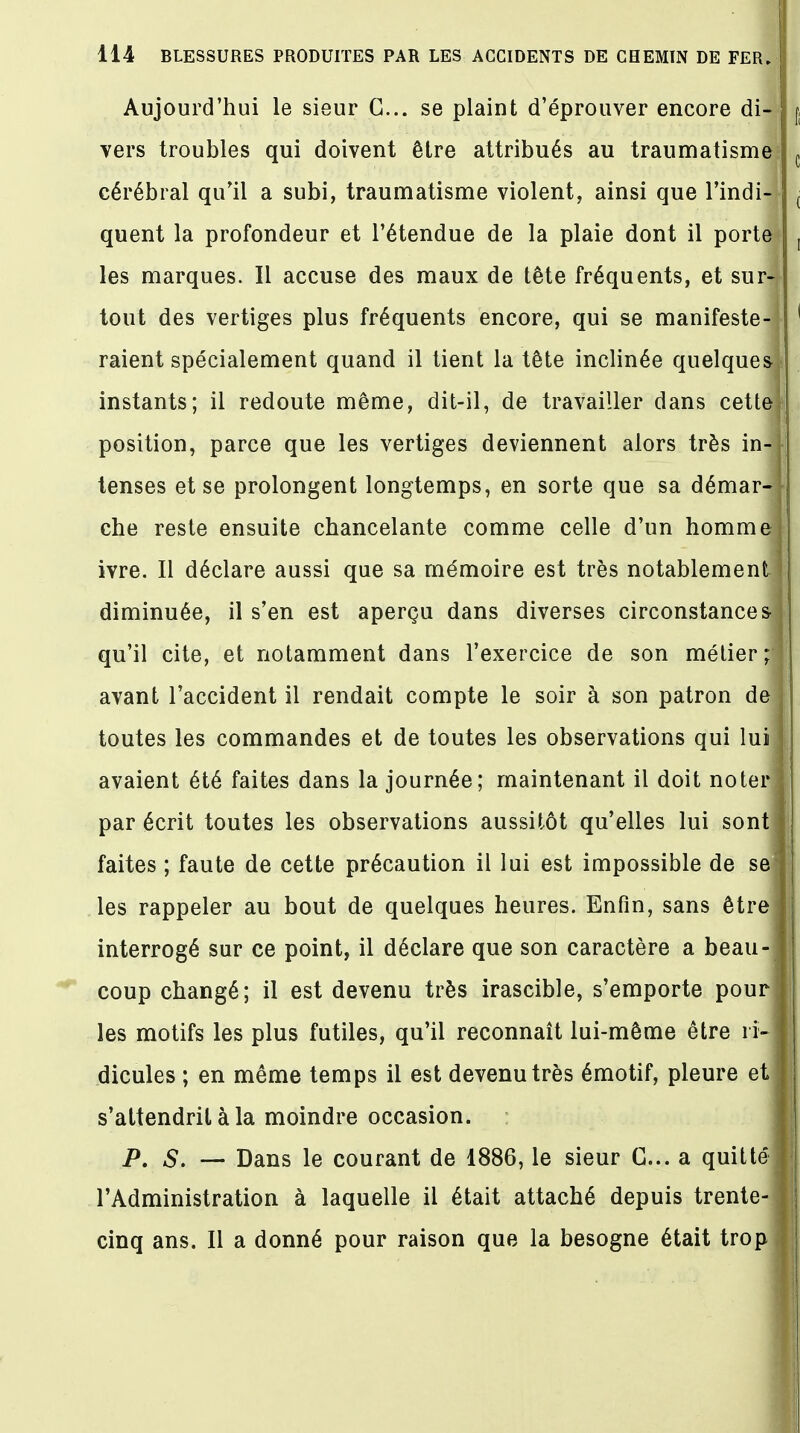 Aujourd'hui le sieur G... se plaint d'éprouver encore di- vers troubles qui doivent être attribués au traumatisme cérébral qu'il a subi, traumatisme violent, ainsi que l'indi- quent la profondeur et l'étendue de la plaie dont il porte les marques. Il accuse des maux de tête fréquents, et surf tout des vertiges plus fréquents encore, qui se manifeste-! raient spécialement quand il tient la tête inclinée quelques, instants; il redoute même, dit-il, de travailler dans cette; position, parce que les vertiges deviennent alors très in-|| tenses et se prolongent longtemps, en sorte que sa démar-H che reste ensuite chancelante comme celle d'un homme! ivre. Il déclare aussi que sa mémoire est très notablement I diminuée, il s'en est aperçu dans diverses circonstances qu'il cite, et notamment dans l'exercice de son métier ;| avant l'accident il rendait compte le soir à son patron de I toutes les commandes et de toutes les observations qui lui! avaient été faites dans la journée; maintenant il doit noter j par écrit toutes les observations aussitôt qu'elles lui sont J faites ; faute de cette précaution il lui est impossible de sel: les rappeler au bout de quelques heures. Enfin, sans être ] interrogé sur ce point, il déclare que son caractère a beau-J coup changé; il est devenu très irascible, s'emporte pour! les motifs les plus futiles, qu'il reconnaît lui-même être ri-1 dicules ; en même temps il est devenu très émotif, pleure et j s'attendrit à la moindre occasion. P. S. — Dans le courant de 1886, le sieur G... a quitte* I l'Administration à laquelle il était attaché depuis trente- j cinq ans. Il a donné pour raison que la besogne était trop 1