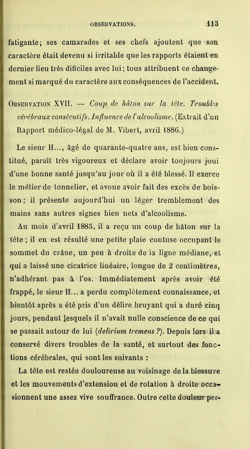 fatigante; ses camarades et ses chefs ajoutent que son caractère était devenu si irritable que les rapports étaient en dernier lieu très dificiles avec lui; tous attribuent ce change- ment si marqué du caractère aux conséquences de l'accident. Observation XVII. — Coup de bâton sur la tête. Troubles cérébraux consécutifs. Influence de l'alcoolisme. (Extrait d'un Rapport médico-légal de M. Vibert, avril 1886.) Le sieur H..., âgé de quarante-quatre ans, est bien cons- titué, paraît très vigoureux et déclare avoir toujours joui d'une bonne santé jusqu'au jour où il a été blessé. Il exerce le métier de tonnelier, et avoue avoir fait des excès de bois- son ; il présente aujourd'hui un léger tremblement des mains sans autres signes bien nets d'alcoolisme. Au mois d'avril 1885, il a reçu un coup de bâton sur la tête ; il en est résulté une petite plaie contuse occupant le sommet du crâne, un peu à droite de la ligne médiane, et qui a laissé une cicatrice linéaire, longue de 2 centimètres, n'adhérant pas à l'os. Immédiatement après avoir été frappé, le sieur H... a perdu complètement connaissance, et bientôt après a été pris d'un délire bruyant qui a duré einq jours, pendant lesquels il n'avait nulle conscience de ee qui se passait autour de lui (delirium tremens ?). Depuis lors il a conservé divers troubles de la santé, et surtout des fonc- tions cérébrales, qui sont les suivants : La tête est restée douloureuse au voisinage delà blessure et les mouvements d'extension et de rotation à droite occa- sionnent une assez vive souffrance. Outre cette douleur per-