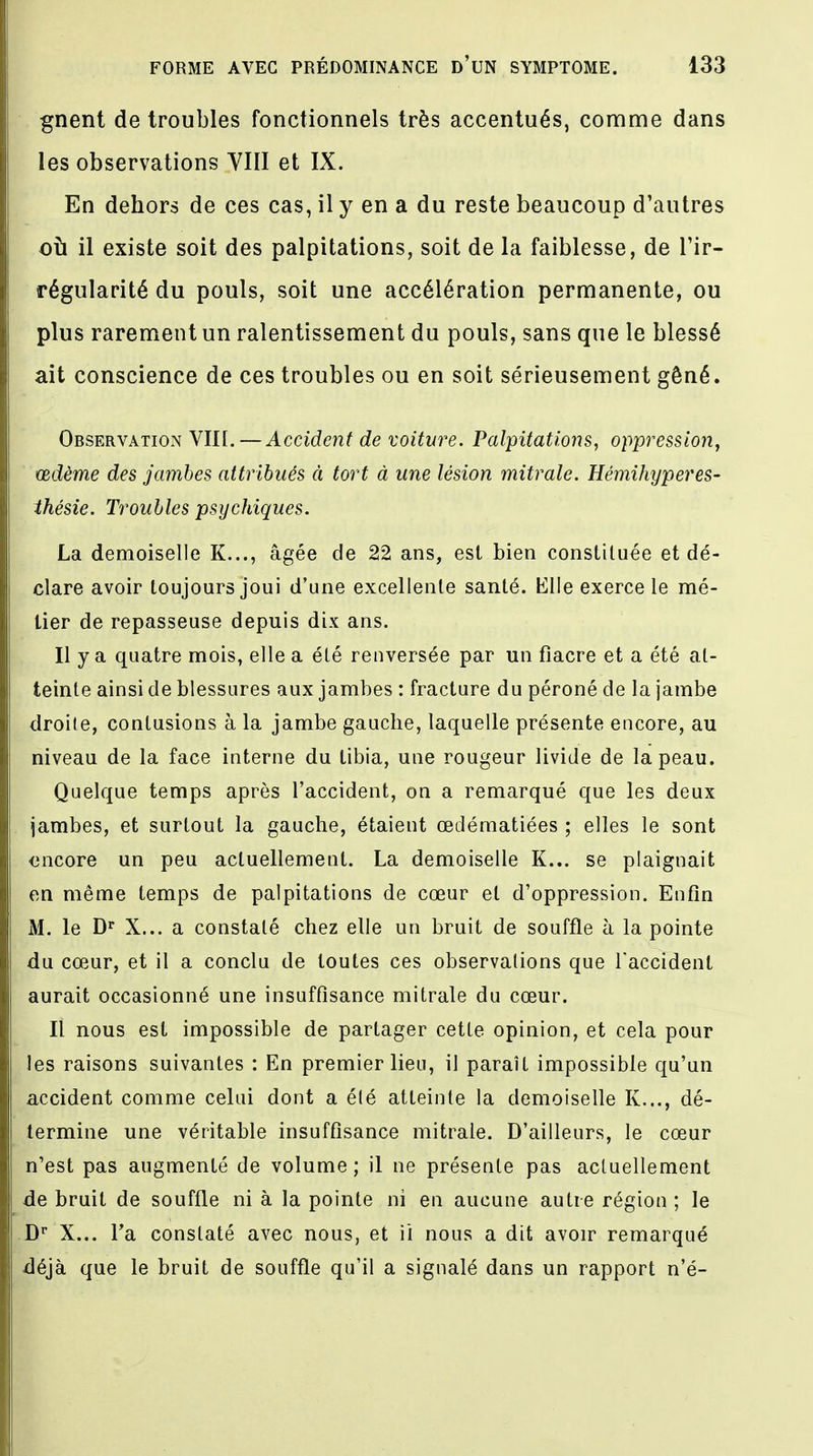 gnent de troubles fonctionnels très accentués, comme dans les observations VIII et IX. En dehors de ces cas, il y en a du reste beaucoup d'autres où il existe soit des palpitations, soit de la faiblesse, de l'ir- régularité du pouls, soit une accélération permanente, ou plus rarement un ralentissement du pouls, sans que le blessé ait conscience de ces troubles ou en soit sérieusement gêné. Observation VIII. —Accident de voiture. Palpitations, oppression, œdème des jambes attribués à tort à une lésion mitrale. Hémihyperes- thésie. Troubles psychiques. La demoiselle K..., âgée de 22 ans, est bien constituée et dé- clare avoir toujours joui d'une excellente santé. Elle exerce le mé- tier de repasseuse depuis dix ans. Il y a quatre mois, elle a été renversée par un fiacre et a été at- teinte ainsi de blessures aux jambes : fracture du péroné de la jambe droite, contusions à la jambe gauche, laquelle présente encore, au niveau de la face interne du tibia, une rougeur livide de la peau. Quelque temps après l'accident, on a remarqué que les deux jambes, et surtout la gauche, étaient œdématiées ; elles le sont oncore un peu actuellement. La demoiselle K... se plaignait en même temps de palpitations de cœur et d'oppression. Enfin M. le Dr X... a constaté chez elle un bruit de souffle à la pointe du cœur, et il a conclu de toutes ces observations que l'accident aurait occasionné une insuffisance mitrale du cœur. Il nous est impossible de partager cette opinion, et cela pour les raisons suivantes : En premier lieu, il paraît impossible qu'un accident comme celui dont a été atteinte la demoiselle K..., dé- termine une véritable insuffisance mitrale. D'ailleurs, le cœur n'est pas augmenté de volume; il ne présente pas actuellement de bruit de souffle ni à la pointe ni en aucune autre région ; le Dr X... l'a constaté avec nous, et il nous a dit avoir remarqué déjà que le bruit de souffle qu'il a signalé dans un rapport n'é-