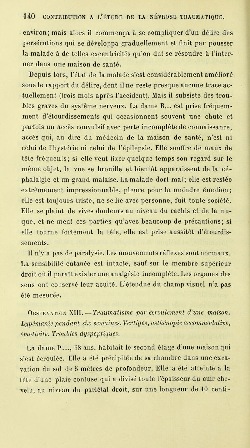 environ; mais alors il commença à se compliquer d'un délire des persécutions qui se développa graduellement et finit par pousser la malade à de telles excentricités qu'on dut se résoudre à l'inter- ner dans une maison de santé. Depuis lors, l'état de la malade s'est considérablement amélioré sous le rapport du délire, dont il ne reste presque aucune trace ac- tuellement (trois mois après l'accident). Mais il subsiste des trou- bles graves du système nerveux. La dame B... est prise fréquem- ment d'étourdissements qui occasionnent souvent une chute et parfois un accès convulsif avec perte incomplète de connaissance, accès qui, au dire du médecin de la maison de santé, n'est ni celui de l'hystérie ni celui de l'épilepsie. Elle souffre de maux de tête fréquents; si elle veut fixer quelque temps son regard sur le même objet, la vue se brouille et bientôt apparaissent de la cé- phalalgie et un grand malaise. La malade dort mal; elle est restée extrêmement impressionnable, pleure pour la moindre émotion; elle est toujours triste, ne se lie avec personne, fuit toute société. Elle se plaint de vives douleurs au niveau du rachis et de la nu- que, et ne meut ces parties qu'avec beaucoup de précautions; si elle tourne fortement la tête, elle est prise aussitôt d'étourdis- sements. Il n'y a pas de paralysie. Les mouvements réflexes sont normaux. La sensibilité cutanée est intacte, sauf sur le membre supérieur droit où il parait exister une analgésie incomplète. Les organes des sens ont conservé leur acuité. L'étendue du champ visuel n'a pas été mesurée. Observation XIII. — Traumatisme par écroulement cVune maison. Lypémanie pendant six semaines. Vertiges, aslhénopie accommodative, émolivitè. Troubles dyspeptiques. La dame P..., 58 ans, habitait le second étage d'une maison qui s'est écroulée. Elle a été précipitée de sa chambre dans une exca- vation du sol de 5 mètres de profondeur. Elle a été atteinte à la tête d'une plaie conluse qui a divisé toute l'épaisseur du cuir che- velu, au niveau du pariélal droit, sur une longueur de 10 centi-