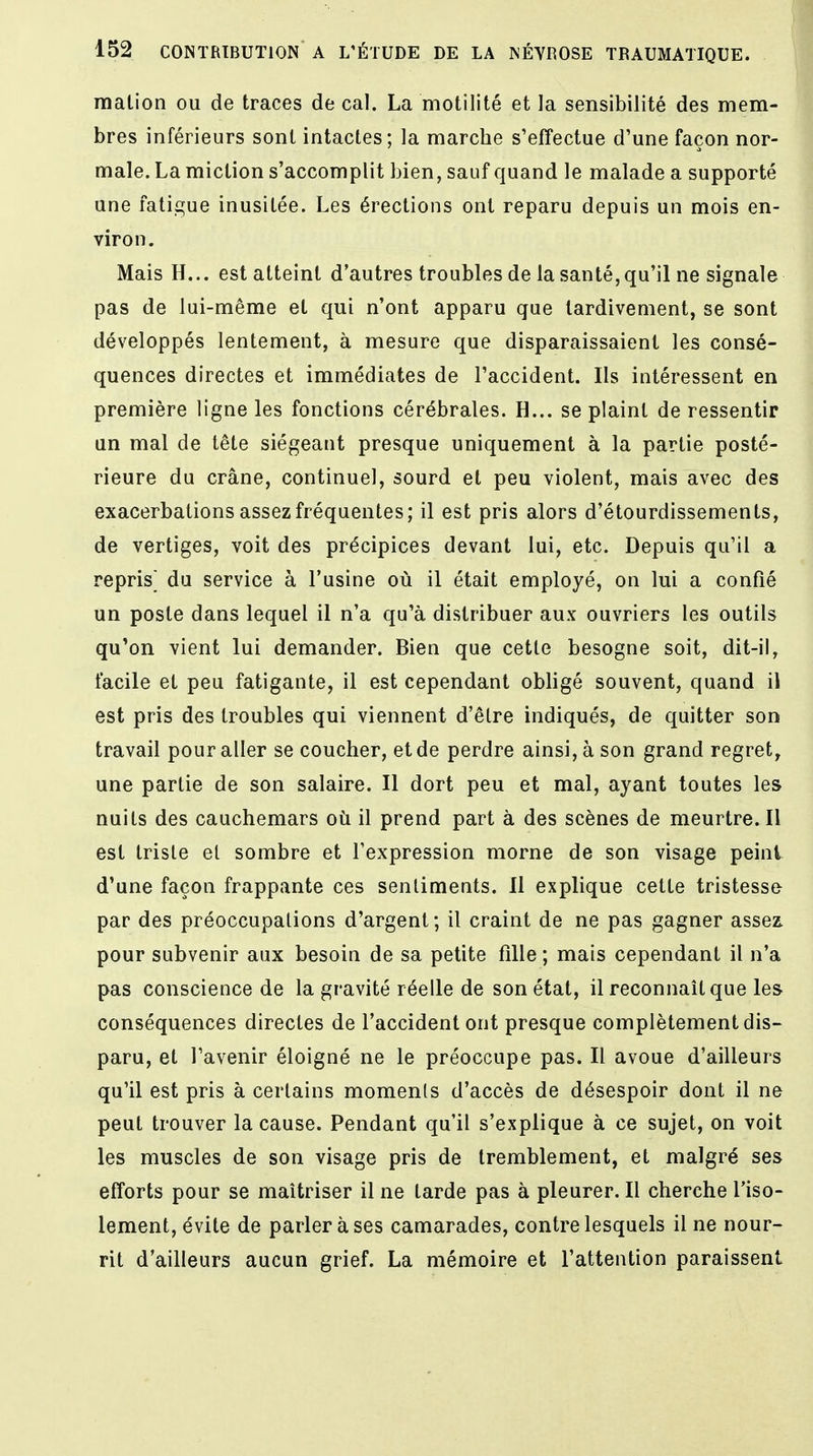 malion ou de traces de cal. La motilité et la sensibilité des mem- bres inférieurs sont intactes; la marche s'effectue d'une façon nor- male. La miction s'accomplit bien, sauf quand le malade a supporté une fatigue inusitée. Les érections ont reparu depuis un mois en- viron. Mais H... est atteint d'autres troubles de la santé,qu'il ne signale pas de lui-même et qui n'ont apparu que tardivement, se sont développés lentement, à mesure que disparaissaient les consé- quences directes et immédiates de l'accident. Ils intéressent en première ligne les fonctions cérébrales. H... se plaint de ressentir un mal de tête siégeant presque uniquement à la partie posté- rieure du crâne, continuel, sourd et peu violent, mais avec des exacerbations assez fréquentes; il est pris alors d'étourdissements, de vertiges, voit des précipices devant lui, etc. Depuis qu'il a repris^ du service à l'usine où il était employé, on lui a confié un poste dans lequel il n'a qu'à distribuer aux ouvriers les outils qu'on vient lui demander. Bien que cette besogne soit, dit-il, facile et peu fatigante, il est cependant obligé souvent, quand il est pris des troubles qui viennent d'être indiqués, de quitter son travail pour aller se coucher, et de perdre ainsi, à son grand regret, une partie de son salaire. Il dort peu et mal, ayant toutes les nuits des cauchemars où il prend part à des scènes de meurtre. Il est triste et sombre et l'expression morne de son visage peint d'une façon frappante ces sentiments. Il explique cette tristesse par des préoccupations d'argent; il craint de ne pas gagner assez pour subvenir aux besoin de sa petite fille ; mais cependant il n'a pas conscience de la gravité réelle de son état, il reconnaît que les conséquences directes de l'accident ont presque complètement dis- paru, et l'avenir éloigné ne le préoccupe pas. Il avoue d'ailleurs qu'il est pris à certains moments d'accès de désespoir dont il ne peut trouver la cause. Pendant qu'il s'explique à ce sujet, on voit les muscles de son visage pris de tremblement, et malgré ses efforts pour se maîtriser il ne tarde pas à pleurer. Il cherche l'iso- lement, évite de parler à ses camarades, contre lesquels il ne nour- rit d'ailleurs aucun grief. La mémoire et l'attention paraissent