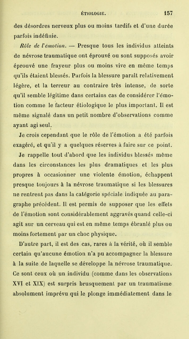 des désordres nerveux plus ou moins tardifs et d'une durée parfois indéfinie. Rôle de Vémolion. — Presque tous les individus atteints de névrose traumatique ont éprouvé ou sont supposés avoir éprouvé une frayeur plus ou moins vive en même temps qu'ils étaient blessés. Parfois la blessure paraît relativement légère, et la terreur au contraire très intense, de sorte qu'il semble légitime dans certains cas de considérer l'émo- tion comme le facteur étiologique le plus important. Il est même signalé dans un petit nombre d'observations comme ayant agi seul. Je crois cependant que le rôle de l'émotion a été parfois exagéré, et qu'il y a quelques réserves à faire sur ce point. Je rappelle tout d'abord que les individus blessés même dans les circonstances les plus dramatiques et les plus propres à occasionner une violente émotion, échappent presque toujours à la névrose traumatique si les blessures ne rentrent pas dans la catégorie spéciale indiquée au para- graphe précédent. Il est permis de supposer que les effets de l'émotion sont considérablement aggravés quand celle-ci agit sur un cerveau qui est en même temps ébranlé plus ou moins fortement par un choc physique. D'autre part, il est des cas, rares à la vérité, où il semble certain qu'aucune émotion n'a pu accompagner la blessure à la suite de laquelle se développe la névrose traumatique. Ce sont ceux où un individu (comme dans les observations XVI et XIX) est surpris brusquement par un traumatisme absolument imprévu qui le plonge immédiatement dans le