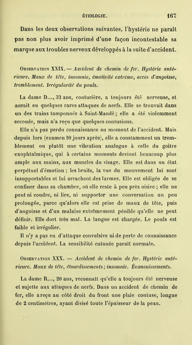 Dans les deux observations suivantes, l'hystérie ne paraît pas non plus avoir imprimé d'une façon incontestable sa marque aux troubles nerveux développés à la suite d'accident. Observation XXIX. — Accident de chemin de fer. Hystérie anté- rieure. Maux de tête, insomnie, émotivité extrême, accès d'angoisse, tremblement. Irrégularité du pouls. La dame D..., 33 ans, couturière, a toujours été nerveuse, et ^aurait eu quelques rares attaques de nerfs. Elle se trouvait dans un des trains tamponnés à Saint-Mandé ; elle a été violemment secouée, mais n'a reçu que quelques contusions. Elle n'a pas perdu connaissance au moment de l'accident. Mais depuis lors (examen 20 jours après), elle a constamment un trem- blement ou plutôt une vibration analogue à celle du goitre •exophtalmique, qui à certains moments devient beaucoup plus ample aux mains, aux muscles du visage. Elle est dans un état perpétuel d'émotion ; les bruits, la vue du mouvement lui sont insupportables et lui arrachent des larmes. Elle est obligée de se •confiner dans sa chambre, où elle reste à peu près oisive ; elle ne peut ni coudre, ni lire, ni supporter une conversation un peu prolongée, parce qu'alors elle est prise de maux de tête, puis d'angoisse et d'un malaise extrêmement pénible qu'elle ne peut définir. Elle dort très mal. La langue est chargée. Le pouls est faible et irrégulier. Il n'y a pas eu d'attaque convulsive ni de perte de connaissance depuis l'accident. La sensibilité cutanée paraît normale. Observation XXX. — Accident de chemin de fer. Hystérie anté- rieure. Maux de tête, étourdissements ; insomnie. Évanouissements. La dame R..., 20 ans, reconnaît qu'elle a toujours été nerveuse et sujette aux attaques de nerfs. Dans un accident de chemin de fer, elle a reçu au côté droit du front une plaie contuse, longue de 2 centimètres, ayant divisé toute l'épaisseur de la peau.