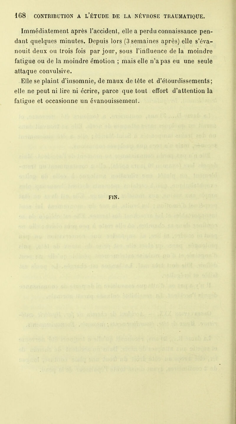 Immédiatement après l'accident, elle a perdu connaissance pen- dant quelques minutes. Depuis lors (3 semaines après) elle s'éva- nouit deux ou trois fois par jour, sous l'influence de la moindre fatigue ou de la moindre émotion ; mais elle n'a pas eu une seule attaque convulsive. Elle se plaint d'insomnie, de maux de tête et d'élourdissements; elle ne peut ni lire ni écrire, parce que tout effort d'attention la fatigue et occasionne un évanouissement. FIN.