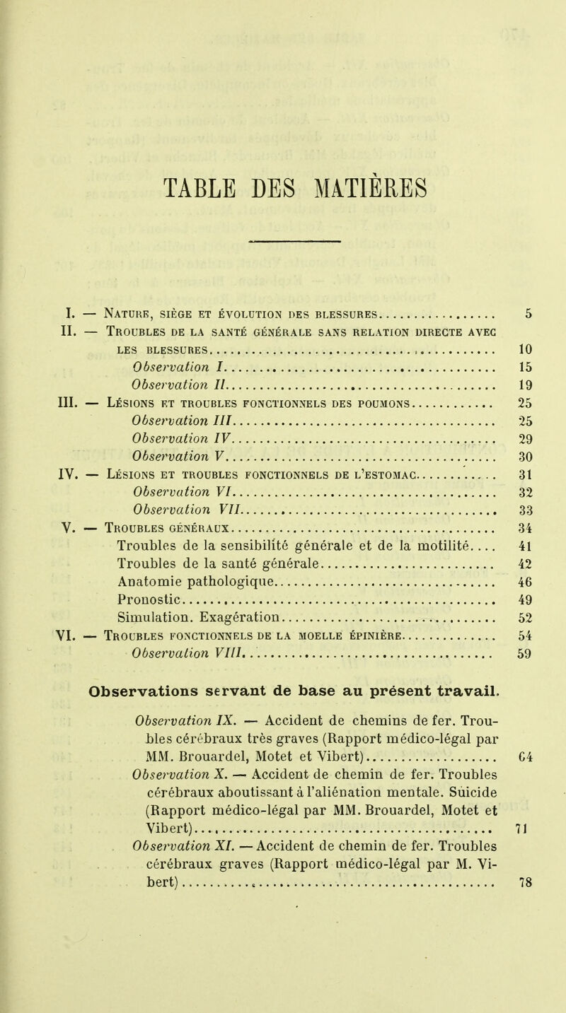 TABLE DES MATIÈRES I. — Nature, siège et évolution des blessures 5 II. — Troubles de la santé générale sans relation directe avec les blessures , 10 Observation 1 15 Observation II 19 III. — Lésions et troubles fonctionnels des poumons 25 Observation III 25 Observation IV 29 Observation V 30 IV. — Lésions et troubles fonctionnels de l'estomac 31 Observation VI 32 Observation VII 33 V. — Troubles généraux 34 Troubles de la sensibilité générale et de la motilité 41 Troubles de la santé générale 42 Anatomie pathologique 46 Pronostic 49 Simulation. Exagération 52 VI. — Troubles fonctionnels de la moelle épinière 54 Observation VIII. 59 Observations servant de base au présent travail. Observation IX. — Accident de chemins de fer. Trou- bles cérébraux très graves (Rapport médico-légal par MM. Brouardel, Motet et Vibert) 64 Observation X. — Accident de chemin de fer. Troubles cérébraux aboutissant à l'aliénation mentale. Suicide (Rapport médico-légal par MM. Brouardel, Motet et Vibert) 71 Observation XL — Accident de chemin de fer. Troubles cérébraux graves (Rapport médico-légal par M. Vi- bert) , 78