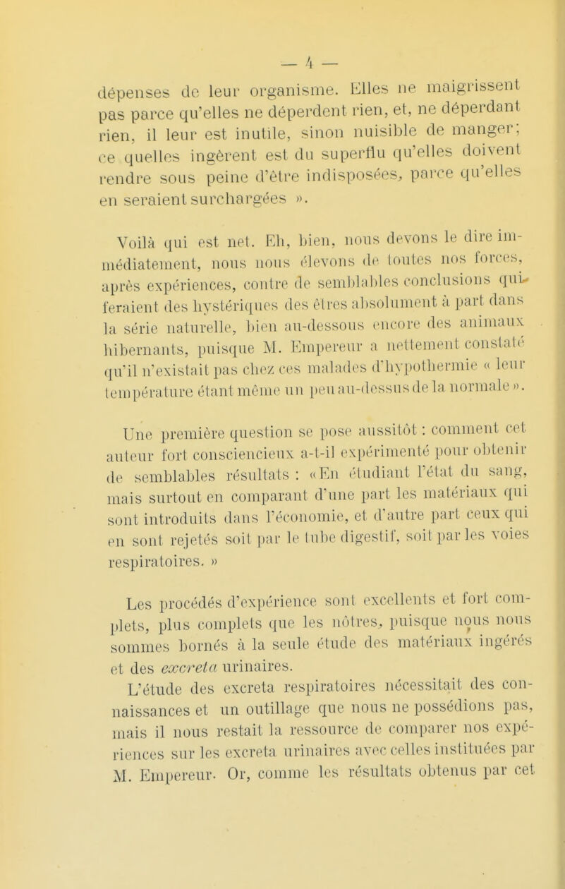 dépenses de leur organisme. Elles ne maigrissent pas parce qu'elles ne déperdent rien, et, ne déperdant rien, il leur est inutile, sinon nuisible de manger; ee quelles ingèrent est du superflu qu'elles doivent rendre sous peine d'être indisposées, parce qu'elles en seraient surchargées ». Voilà qui est net. Eh, bien, nous devons le dire im- médiatement, nous nous élevons de toutes nos forces, après expériences, contre de semblables conclusions qui- feraient des hystériques des êtres absolument à part dans la série naturelle, bien au-dessous encore des animaux hibernants, puisque M. Empereur a nettement constaté qu'il n'existait pas chez ces malades d'hypothermie « leur température étant même un peu au-dessus de la normale ». Une première question se pose aussitôt : comment cet auteur fort consciencieux a-t-il expérimenté pour obtenir de semblables résultats: «En étudiant l'état du sang, niais surtout en comparant d'une part les matériaux qui sont introduits dans l'économie, et d'autre part ceux qui en sont rejetés soit par le tube digestif, soit par les voies respiratoires. » Les procédés d'expérience sont excellents et fort com- plets, plus complets que les nôtres, puisque nous nous sommes bornés à la seule étude des matériaux ingérés et des excréta urinaires. L'étude des excréta respiratoires nécessitait des con- naissances et un outillage que nous ne possédions pas. mais il nous restait la ressource de comparer nos expé- riences sur les excréta urinaires avec celles instituées par M. Empereur. Or, comme les résultats obtenus par cet