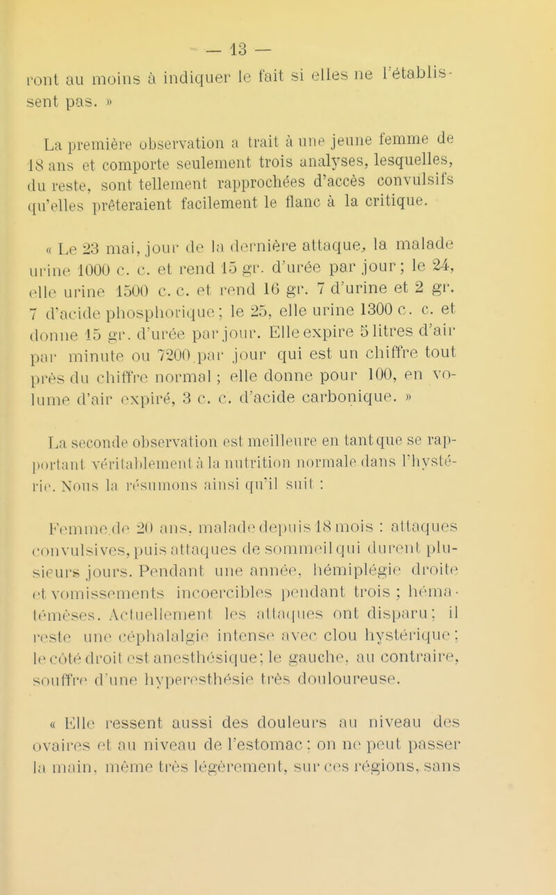 ront au moins à indiquer le fait si elles ne l'établis- sent pas. » La première observation a trait à une jeune femme de 18 ans et comporte seulement trois analyses, lesquelles, du reste, sont tellement rapprochées d'accès convulsifs qu'elles prêteraient facilement le flanc à la critique. « Le 23 mai, joui' de la dernière attaque, la malade urine 1000 c. c. et rend 15 gr. d'urée par jour; le 24, elle urine 1500 e. c. et rend 16 gr. 7 d'urine et 2 gr. 7 d'acide phosphorique; le 25, elle urine 1300 c. c. et donne 15 gr. d'urée par jour. Elle expire 5 litres d'air par minute ou 7200 par jour qui est un chiffre tout prés du chiffre normal ; elle donne pour 100, en vo- lume d'air expiré, 3 c. c. d'acide carbonique. » La seconde observation est meilleure en tant que se rap- portant véritablement à la nutrition normale dans l'hysté- rie. Nous la résumons ainsi qu'il suit : Femme.de 20 ans, malade depuis 18mois : attaques convulsives,puis attaques de sommeilqui durent plu- sieur» jours. Pendant une année, hémiplégie droite et vomissements incoercibles pendant trois; héma- témèses. Actuellement les attaques ont disparu; il reste une céphalalgie intense avec clou hystérique; lecôtédroil est anesthôsique; le gauche, au contraire, souffre d'une hyperesthésie très douloureuse. « Elle ressent aussi des douleurs nu niveau des ovaires et au niveau de l'estomac: on ne peut passer la main, même très légèrement, sur ces régions, sans