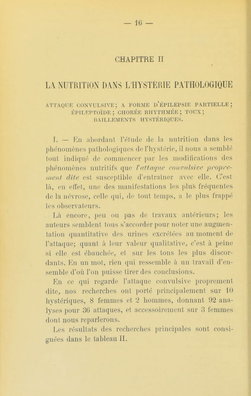 — 10 — CHAPITRE II LA NUTRITION DANS L'HYSTÉRIE PATHOLOGIQUE A TTAQUE CONVULSIVE; A FORME D ÉPILEPSIE PARTIELLE j ÉPILEPTOÏDE ; GHORÉE RHYTHMÉE ; TOUX ; BAI LLEM ENTS HYST ÉRIQV ES. I. — En abordant l'étude de la nutrition dans les phénomènes pathologiques de l'hystérie, il nous a semblé tout indiqué de commencer par les modifications des phénomènes nutritifs que Vattaque convulsive propre- ment dite est susceptible d'entraîner avec elle. C'est là, en effet, une dos manifestations les plus fréquentes de La névrose, celle qui, de tout temps, a le plus frappé les observateurs. Là encore, peu ou pas de travaux antérieurs; les auteurs semblent tous s'accorder pour noter une augmen- tation quantitative des urines excrétées au moment de l'attaque; quant à leur valeur qualitative, c'esl à peine si elle est ébauchée, et sur les tons les plus discor- dants. En un mot, rien qui ressemble à un travail d'en- semble d'où Ton puisse tirer des conclusions. En ce qui regarde l'attaque convulsive proprement dite, nos recherches ont porté principalement sur 10 hystériques, 8 femmes et 2 hommes, donnant 92 ana- lyses pour 36 al laques, et accessoirement sur 3 femmes dont nous reparlerons. Les résultats des recherches principales sont consi- gnées dans le tableau IL