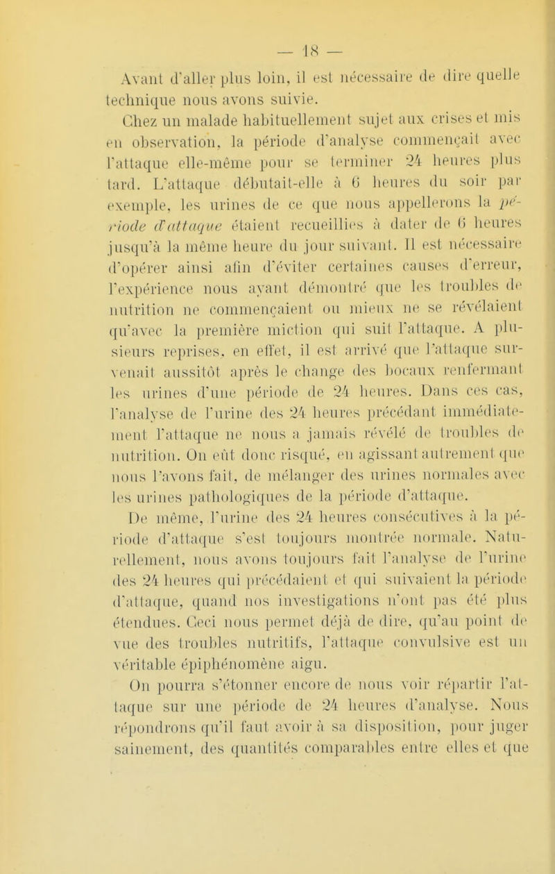 Avant d'aller plus loin, il est nécessaire de dire quelle technique nous avons suivie. Chez un malade habituellement sujet aux crises et mis en observation, la période d'analysé commençai* avec l'attaque elle-même pour se terminer 24 heures plus lard. L'attaque débutait-elle à 6 heures du soir par exemple, les urines de ce que nous appellerons La pé- riode tfattaque étaient recueillies à dater de 6 heures jusqu'à la même heure du jour suivant. Il est nécessaire d'opérer ainsi afin d'éviter certaines causes d'erreur, l'expérience nous ayant démontré que les troubles de nutrition ne commençaient on mieux ne se révélaient qu'avec la première miction qui suit l'attaque. A plu- sieurs reprises, en effet, il est arrivé que L'attaque sur- venait aussitôt après le change des bocaux renfermant les urines d'une période de 24 heures. Dans ces cas, l'analyse de l'urine des 24 heures précédanl immédiate- ment l'attaque ne nous a jamais révélé de troubles de nutrition. On eut donc risqué, en agissant autrement que nous L'avons fait, de mélanger des urines normales avec les urines pathologiques de la période d'attaque. De même, l'urine des 24 heures consécutives à la pé- riode d'attaque s'est toujours montrée normale. Natu- rellement, nous avons toujours fait l'analyse de t'urine des 27i heures qui précédaient et qui suivaient La période d'attaque, quand nos investigations n'ont pas été pins étendues. Ceci nous permet déjà dédire, qu'au poinl de vue des troubles nutritifs, l'attaque convulsive est un véritable épiphénomène aigu. On pourra s'étonner encore de nous voir répartir L'at- taque sur une période de 24 heures d'analyse. Nous répondrons qu'il faut avoir à sa disposition, pour juger sainement, des quantités comparables entre elles et que