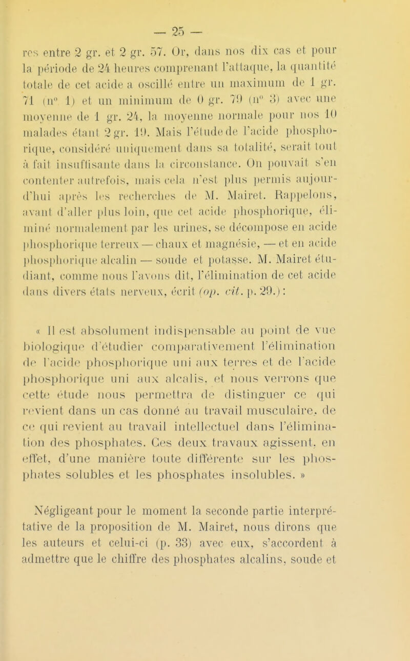 ros entre 2 gr. et 2 gr. 57. Or, dans nos dix cas et poin- ta période de 24 heures comprenanl L'attaque, la quantité totale de cet acide a oscillé entre un maximum de 1 gr. 71 (ii° 1) et un minimum de (» gr. 7!) (n° 3) avec une moyenne de 1 gr. 24, la moyenne normale pour nos 10 malades étant 2gr. t'-». Mais l'étudede L'acide phospho- rique, considéré uniquemenl dans sa totalité, serait tout à l'ait insuffisante dans la circonstance. On pouvait s'en contenter autrefois, mais cela n'est pins permis aujour- d'hui après les recherches de M. Mairet. Rappelons, avant d'aller plus loin, que cet acide phosphorique, éli- miné normalement par Jes urines, se décompose en acide phosphorique terreux — chaux et magnésie, — et en acide phosphorique alcalin — soude et potasse. M. Mairet étu- diant, comme nous l'avons dit, l'élimination de cet acide dans divers étals nerveux, écrit (op. cil. p. 29.) : « Il est absolument indispensable au point de vue b io logiq u e d'étudier c o m par a ti v e m en t V é 1 i m i n at i o n de l'acide phosphorique uni aux terres et do l'acide phosphorique uni aux alcalis, et nous verrons que cette étude nous permettra de distinguer ce qui revient dans un cas donné au travail musculaire, de ce qui revient au travail intellectuel dans l'élimina- tion des phosphates. Ces doux travaux agissent, en effet, d'une manière toute différente sur les phos- phates solubles et les phosphates insolubles. » Négligeant pour le moment la seconde partie interpré- tative de la proposition de M. Mairet, nous dirons que les auteurs et celui-ci (p. 33) avec eux, s'accordent à admettre que le chiffre des phosphates alcalins, soude et