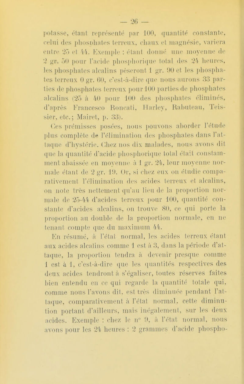 potasse, étanl représenté par 100, quantité constante, celui des phosDhates terreux, chaux el magnésie, variera entre 25 ei 44. Exemple : étanl donné une moyenne de 2 gp&i 50 pour L'acide phosphorique total des 24 heures, Les phosphates alcalins pèseronl 1 gr. 90 et les phospha- tes terreux 0 gr. 60, c'est-à-dire que rions aurons 'tt par- ties de phosphates terreux pour 100 parties de phosphates alcalins (25 à 40 pour 100 des phosphates éliminés, d'après Francesco Roncati, Harley, Rabuteau, Teis- sier, etc. ; Mairet, p. 33). Ces prémisses posées, rions pouvons aborder l'étude plus complète de l'élimination des phosphates dans L'at- taque d'hystérie. Chez nos <li\ malades, nous avons dit que la quantité d'acide phosphorique total était constam- ment abaissée en moyenne à I gr. 24, leur moyenne nor- male étant de 2 gv. 19. Or, si chez eux on étudie compa- rativement L'élimination des acides terreux el alcalins, ou noie 1res nettement qu'au lien de la proportion nor- male de 25-44 d'acides terreux pour 100, quantité con- stante d'acides alcalins, ou trouve <S(), ce qui porte la proportion au double de la proportion normale, en ne tenant compte que du maximum 44. En résumé, à L'état normal, les acides terreux étant aux acides alcalins comme J esl à :5, dans la période d'at- taque, la proportion tendra à devenir presque comme 1 est à 1, c'est-à-dire que les quantités respectives des deux acides tendront à s'égaliser, toutes réserves faites bien entendu en ce qui regarde la quantité totale qui, comme nous l'avons dit. est très diminuée pendant l'at- taque, comparativement à l'étal normal, cette diminu- tion portant d'ailleurs, mais inégalement, sur les deux acides. Exemple : chez le n à l'état mu-mal. nous avons pour les 24 heures : 2 grammes d'acide phospho-