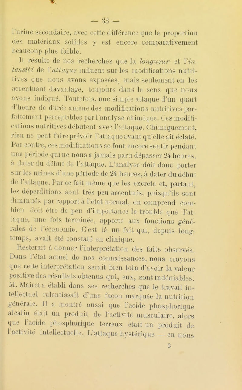 l'urine secondaire, avec cette différence que la proportion des matériaux solides y est encore comparativement beaucoup plus faible. Il résulte de nos recherches que la longueur et Y in- tensité de Y attaque influent sur les modifications nutri- tives que nous avons exposées, mais seulement en les accentuant davantage, toujours dans Je sens que nous avons indiqué. Toutefois, une simple attaque d'un quarl d'heure de durée amène des modifications nutritives par- faitement perceptibles parTanalyse chimique. Ces modifi- cations nutritives débutent avec l'attaque. Chimiquement, rien ne peut faire prévoir l'attaque avant qu'elle ait éclaté. Par cont iv, ces modifications se font encore sentir pendant une période qui ne nous a jamais paru dépasser 24 heures, à dater du début de l'attaque. L'analyse doit donc porter sur les urines d'une période de 24 heures, à dater du début de L'attaque. Par ce fait même que les excréta et, partant, les déperditions sont très peu accentués, puisqu'ils sont diminués par rapport à l'état normal, on comprend com- bien doit être de peu d'importance le trouble que l'at- taque, une fois terminée, apporte aux fonctions géné- rales de l'économie. C'est là un fait qui, depuis long- temps, avait été constaté en clinique. Resterait à (tonner l'interprétation des faits observés. Dans l'étal actuel de nos connaissances, nous croyons que cette interprétation serait bien loin d'avoir la valeur positive des résultats obtenus qui, eux, sont indéniables. M. Maireta établi dans ses recherches que le travail in- tellectuel ralentissait d'une façon marquée la nutrition générale Il a montré aussi que l'acide phosphorique alcalin était un produit de l'activité musculaire, alors ({ne l'acide phosphorique terreux était un produit, de l'activité intellectuelle. L'attaque hystérique — en nous