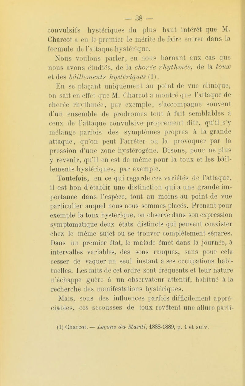 convulsifs hystériques du plus haut intérêt que M. Oharcot a eu le premier le mérite de faire entrer dans la formule de t'attaque hystérique. Nous voulons parler, en nous bornant aux cas que nous avons étudiés, de la chorée rhythmée, de la toux et des bâillements hystériques (1). En se plaçant uniquement au point de vue clinique, on sait en efïel que M. Gharcot a montré que l'attaque de chorée rhythmée, par exemple, s'accompagne souvent d'un ensemble de prodromes tout à fait semblables à ceux de l'attaque convulsive proprement dite, qu'il s'y mélange parfois des symptômes propres à la grande attaque, qu'on peut l'arrêter ou la provoquer par la pression d'une zone hystérogène. Disons, pour ne plus y revenir, qu'il en est de même pour la toux et les bâil- lements hystériques, par exemple. Toutefois, en ce qui regarde ces variétés de l'attaque, il est bon d'établir une distinction qui a une grande im- portance dans l'espèce, tout au moins au point de vue particulier auquel nous nous sommes placés. Prenant pour exemple la toux hystérique, on observe dans son expression symptomatique deux états distincts qui peuvent coexister chez le même sujet ou se trouver complètement séparés. Dans un premier état, le malade émet dans la journée, à intervalles variables, des sons rauques, sans pour cela cesser de vaquer un seul instant à ses occupations habi- tuelles. Les laits de cet ordre sont fréquents et leur nature n'échappe guère à un observateur attentif, habitué à la recherche des manifestations hystériques. Mais, sous des influences parfois difficilement appré- ciables, ces secousses de toux revêtent une allure parti- (i) Gharcol. — Leçons du Mardi, 1888-1889.. p. I et suiv.