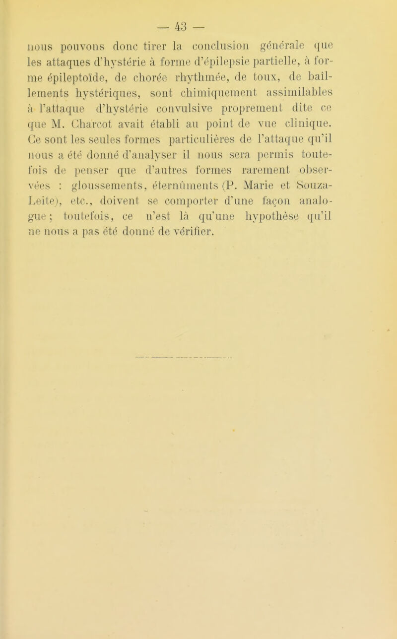 nous pouvons donc tirer la conclusion générale que les attaques d'hystérie à forme d'épilepsie partielle, à for- me épileptoïde, de chorée rhythmée, de toux, de bâil- lements hystériques, sont chimiquement assimilables à l'attaque d'hystérie convulsive proprement dite ce (fue M. Ghàrcot avait établi au point de vue clinique. Ce sont les seules formes particulières de l'attaque qu'il nous a été donné d'analyser il nous sera permis toute- fois de penser que d'autres tonnes rarement obser- vées : gloussements, éternûments (P. Marie cl Soiiz;i- Leite), etc., doivent se comporter d'une façon analo- gue; toutefois, ce n'est là qu'une hypothèse qu'il ne nous a pas été donné de vérifier.