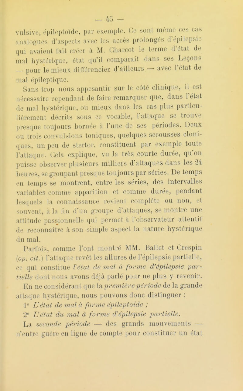 vulsive, épileptoïde, par exemple. Ce sont même ces cas analogues d'aspects avec les accès prolongés d'épilepsie qui avaient fait créer à M. Ckarcot le tenue d'état de mal hystérique, état qu'il comparait dans ses Leçons — pour le mieux différencier d'ailleurs — avec l'état de mal épileptique. Sans trot» nous appesantir sur le côté clinique, il est nécessaire cependant de faire remarquer que, dans l'état de mal hystérique, ou mieux dans les cas plus particu- lièrement décrits sous ce vocable, l'attaque se trouve presque toujours bornée à Tune de ses périodes. Deux ou trois convulsions toniques, quelques secousses cloni- ques, un peu de stertor, constituent par exemple toute L'attaque. Cela explique, vu la très courte durée, qu'on puisse observer plusieurs milliers d'attaques dans les 24 heures, se groupant presque toujours par séries. De temps en temps se montrent, entre les séries, des intervalles variables comme apparition et comme durée, pendant lesquels la connaissance revient complète ou non, et souvent, à la tin d'un groupe d'attaques, se montre une attitude passionnelle qui permet à l'observateur attentif de reconnaître à son simple aspect la nature hystérique du mal. Parfois, comme l'ont montré MM. Ballet et Grespin (op. ri/.} l'attaque revêt les allures de l'épilepsie partielle, ce qui constitue Vétai de mal à forme d'épilepsie par- tielle dont nous avons déjà parlé pour ne plus y revenir. En ne considérant que la première période de la grande attaque hystérique, nous pouvons donc distinguer : 1 Uétat de mal à forme épileptoïde : 2° Uétat du mal à forme d'épilepsie partielle. La seconde période — des grands mouvements — n'entre guère en ligne de compte pour constituer un étal