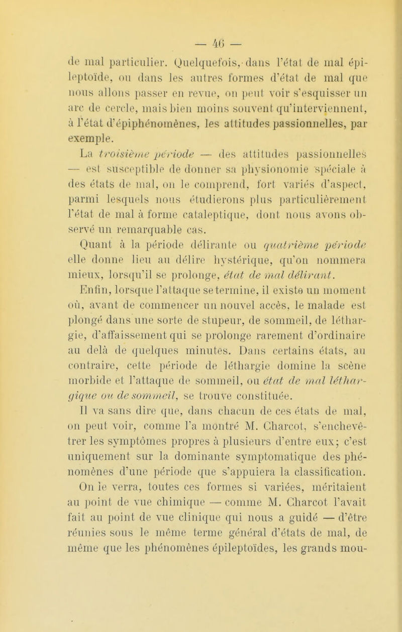 de mal particulier. Quelquefois,-dans l'état de mal épi- leptoïde, mi dans les autres formes d'étal de mal que nous allons passer en revue, on peul voir s'esquisser un arc de cercle, mais bien moins souvent qu'interviennent, à l'état d'épiphénomènes, les attitudes passionnelles, par exemple. La troisième période — des attitudes passionnelles — est susceptible de donner sa physionomie spéciale à des états de mal, on le comprend, fort variés d'aspect, parmi lesquels nous étudierons plus particulièrement l'état de mal à forme cataleptique, dont nous avons ob- servé un remarquable cas. Quant à la période délirante ou quatrième période elle donne lieu au délire hystérique, qu'on nommera mieux, lorsqu'il se prolonge, état de mal délirant\ Enfin, lorsque l'attaque se termine, il existe un moment où, avant de commencer un nouvel accès, le malade est plongé dans une sorte de stupeur, de sommeil, de léthar- gie, d'affaissement qui se prolonge rarement d'ordinaire au delà de quelques minutes. Dans certains états, an contraire, celte période de léthargie domine la scène morbide et l'attaque de sommeil, ou état de mal léthar- gique nu de sommeil, se trouve constituée. Tl va sans dire que, dans chacun de ces états de mal, on peut voir, comme l'a montré M. Gharcot, s'enchevê- trer les symptômes propres à plusieurs d'entre eux; c'est uniquement sur la dominante symptomatique des phé- nomènes d'une période que s'appuiera la classification. On le verra, toutes ces formes si variées, méritaient au point de vue chimique —comme M. Gharcot l'avait fait au point de vue clinique qui nous a guidé —d'être réunies sous le même terme général d'états de mal, de même que les phénomènes épileptoïdes, les grands mou-