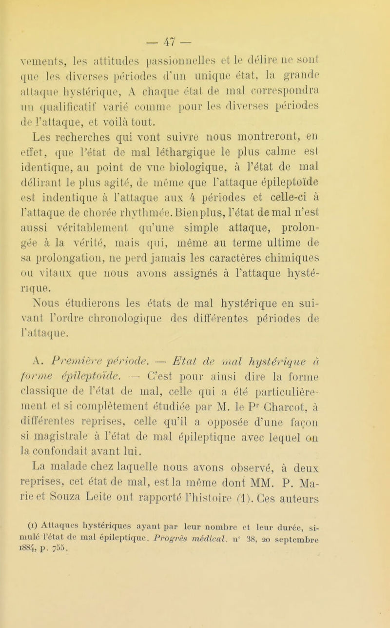 vements, les attitudes passionnelles et le délire ne sont que les diverses périodes d'un unique état, la grande attaque hystérique, A chaque étal de mal correspondra un qualificatif varié comme pour les diverses périodes de l'attaque, et voilà tout. Les recherches qui vont suivre nous montreront, en effet, que l'état de mal léthargique le plus calme est identique, au point de vue biologique, à l'état de mal délirant le plus agité, de même que l'attaque épileptoïde est indentique à l'attaque aux 4 périodes et celle-ci à l'attaque de chorée rhythmée.Bienplus, l'état de mal n'est aussi véritablement qu'une simple attaque, prolon- gée à la vérité, mais qui, même au terme ultime de sa prolongation, ne perd jamais les caractères chimiques ou vitaux que nous avons assignés à l'attaque hysté- rique. Nous étudierons les états de mal hystérique en sui- vant Tordre chronologique des différentes périodes de l'attaque. A. Première période. — Etat de mal hystérique à forme épileptoïde. C'est pour ainsi dire la forme classique de l'état de mal, celle qui a été particulière- ment el si complètement étudiée par M. le Pr Gharcot, à différentes reprises, celle qu'il a opposée d'une façon si magistrale à l'état de mal épileptique avec lequel on la confondait avant lui. La malade chez laquelle nous avons observé, à deux reprises, cet état de mal, est la même dont MM. P. Ma- rie el Souza Leite ont rapporté l'histoire (1). Ces auteurs (i) Attaques hystériques ayant par leur nombre et leur durée, si- mulé l'état de mal épileptique. Progrès médical, n 38, 20 septembre 1884, p. 755.