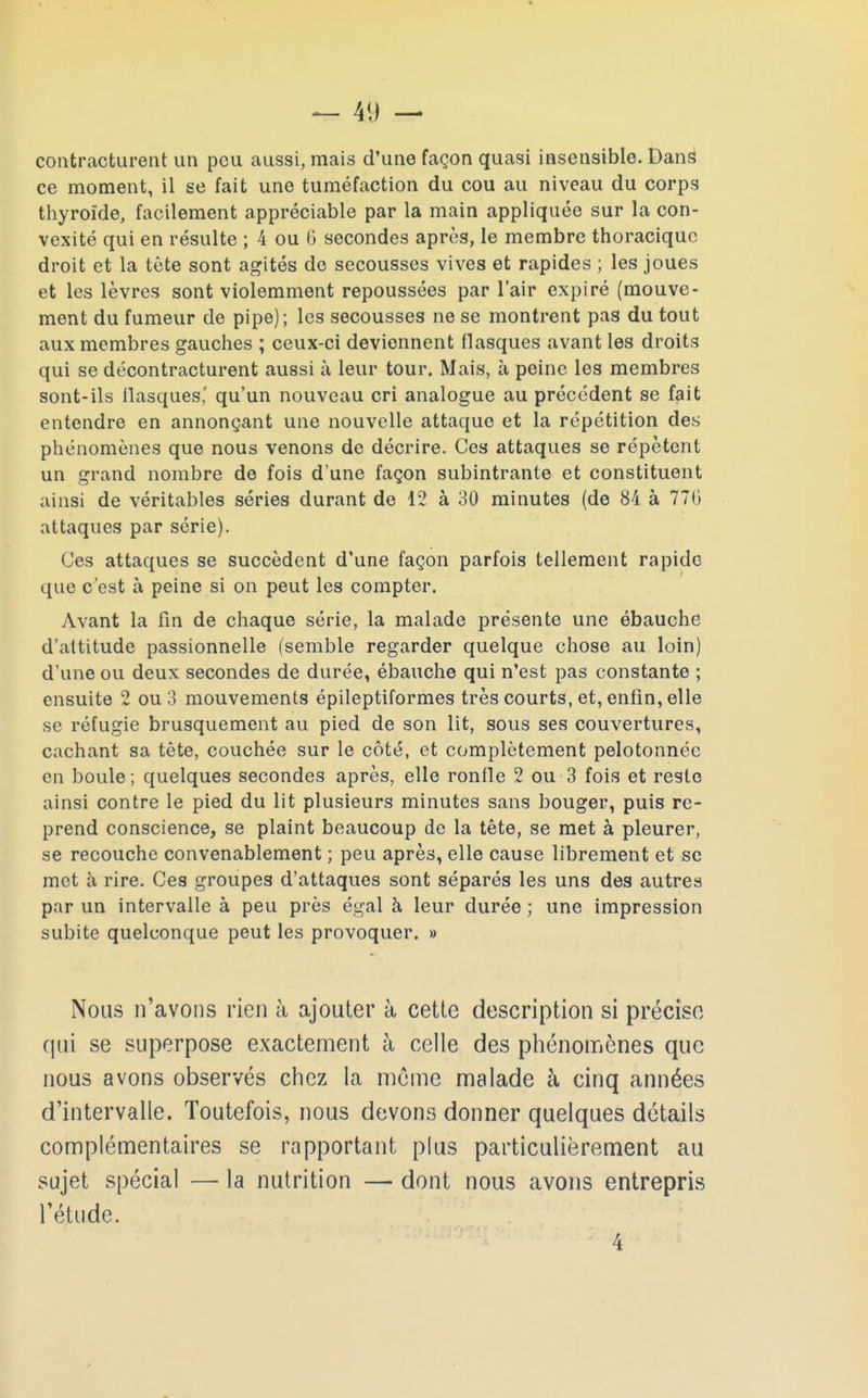 contracturent un peu aussi, mais d'une façon quasi insensible. Dans ce moment, il se fait une tuméfaction du cou au niveau du corps thyroïde, facilement appréciable par la main appliquée sur la con- vexité qui en résulte ; 4 ou 6 secondes après, le membre thoracique droit et la tête sont agités de secousses vives et rapides ; les joues et les lèvres sont violemment repoussées par l'air expiré (mouve- ment du fumeur de pipe); les secousses ne se montrent pas du tout aux membres gauches ; ceux-ci deviennent flasques avant les droits qui se décontracturent aussi à leur tour. Mais, à peine les membres sont-ils flasques,' qu'un nouveau cri analogue au précédent se fait entendre en annonçant une nouvelle attaque et la répétition des phénomènes que nous venons de décrire. Ces attaques se répètent un grand nombre de fois d'une façon subintrante et constituent ainsi de véritables séries durant de 12 à 30 minutes (de 84 à 776 attaques par série). Ces attaques se succèdent d'une façon parfois tellement rapide que c'est à peine si on peut les compter. Avant la fin de chaque série, la malade présente une ébauche d'altitude passionnelle (semble regarder quelque chose au loin) d'une ou deux secondes de durée, ébauche qui n'est pas constante ; ensuite 2 ou 3 mouvements épileptiformes très courts, et, enfin, elle se réfugie brusquement au pied de son lit, sous ses couvertures, cachant sa tête, couchée sur le côté, et complètement pelotonnée en boule ; quelques secondes après, elle ronfle 2 ou 3 fois et reste ainsi contre le pied du lit plusieurs minutes sans bouger, puis re- prend conscience, se plaint beaucoup de la tête, se met à pleurer, se recouche convenablement ; peu après, elle cause librement et se met à rire. Ces groupes d'attaques sont séparés les uns des autres par un intervalle à peu près égal à leur durée ; une impression subite quelconque peut les provoquer. » Nous n'avons rien à ajouter à cette description si précise qui se superpose exactement à celle des phénomènes que nous avons observés chez la même malade à cinq années d'intervalle. Toutefois, nous devons donner quelques détails complémentaires se rapportant plus particulièrement au sujet spécial — la nutrition — dont nous avons entrepris l'étude. 4