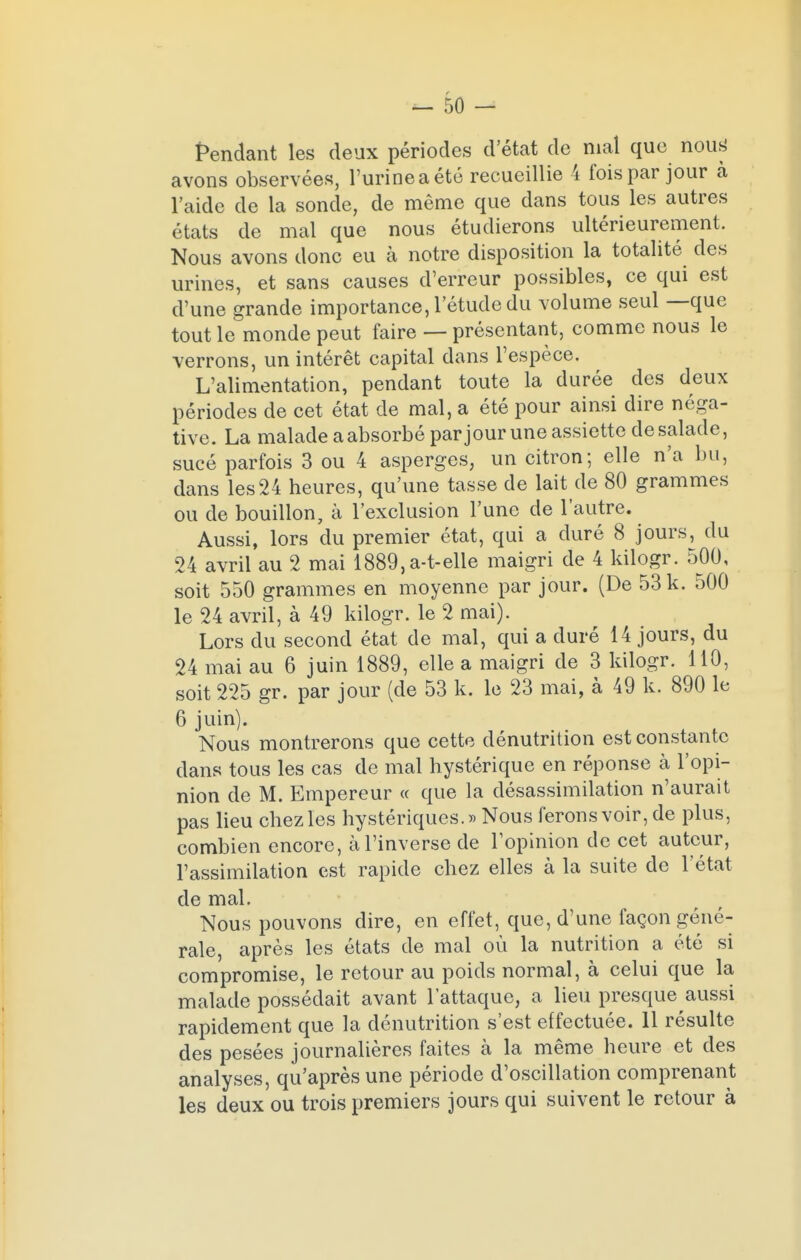 Pendant les deux périodes d'état de mal que nous avons observées, l'urine a été recueillie 4 fois par jour à l'aide de la sonde, de même que dans tous les autres états de mal que nous étudierons ultérieurement. Nous avons donc eu à notre disposition la totalité des urines, et sans causes d'erreur possibles, ce qui est d'une grande importance, l'étude du volume seul —que tout le monde peut faire — présentant, comme nous le verrons, un intérêt capital dans l'espèce. L'alimentation, pendant toute la durée des deux périodes de cet état de mal, a été pour ainsi dire néga- tive. La malade a absorbé par jour une assiette de salade, sucé parfois 3 ou 4 asperges, un citron; elle n'a bu, dans les24 heures, qu'une tasse de lait de 80 grammes ou de bouillon, à l'exclusion l'une de l'autre. Aussi, lors du premier état, qui a duré 8 jours, du 24 avril au 2 mai 1889,a-t-elle maigri de 4 kilogr. 500, soit 550 grammes en moyenne par jour. (De 53 k. 500 le 24 avril, à 49 kilogr. le 2 mai). Lors du second état de mal, qui a duré 14 jours, du 24 mai au 6 juin 1889, elle a maigri de 3 kilogr. 110, soit 225 gr. par jour (de 53 k. le 23 mai, à 49 k. 890 le 6 juin). Nous montrerons que cette dénutrition est constante dans tous les cas de mal hystérique en réponse à l'opi- nion de M. Empereur « que la désassimilation n'aurait pas lieu chez les hystériques.» Nous ferons voir, de plus, combien encore, à l'inverse de l'opinion de cet auteur, l'assimilation est rapide chez elles à la suite de l'état de mal. Nous pouvons dire, en effet, que, d'une façon géné- rale, après les états de mal où la nutrition a été si compromise, le retour au poids normal, à celui que la malade possédait avant l'attaque, a lieu presque aussi rapidement que la dénutrition s'est effectuée. 11 résulte des pesées journalières faites à la même heure et des analyses, qu'après une période d'oscillation comprenant les deux ou trois premiers jours qui suivent le retour à