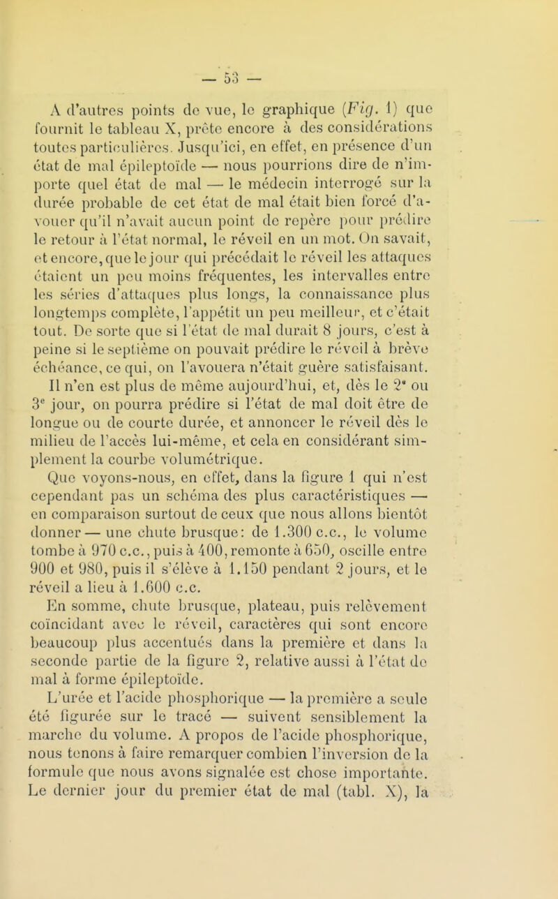 fournit le tableau X, prête encore à des considérations toutes particulières. Jusqu'ici, en effet, en présence d'un état de mal épileptoïde — nous pourrions dire de n'im- porte quel état de mal — le médecin interrogé sur la durée probable de cet état de mal était bien forcé d'a- vouer qu'il n'avait aucun point de repère pour prédire le retour à l'état normal, le réveil en un mot. On savait, et encore, que le jour qui précédait le réveil les attaques étaient un peu moins fréquentes, les intervalles entre les séries d'attaques plus longs, la connaissance plus longtemps complète, l'appétit un peu meilleur*, et c'était tout. De sorte que si l'état de mal durait 8 jours, c'est à peine si le septième on pouvait prédire le réveil à brève échéance, ce qui, on l'avouera n'était guère satisfaisant. Il n'en est plus de même aujourd'hui, et, dès le 2* ou 3e jour, on pourra prédire si l'état de mal doit être de longue ou de courte durée, et annoncer le réveil dès le milieu de l'accès lui-même, et cela en considérant sim- plement la courbe volumétrique. Que voyons-nous, en effet, dans la figure 1 qui n'est cependant pas un schéma des plus caractéristiques — en comparaison surtout de ceux que nous allons bientôt donner— une chute brusque: de 1.300 ce, le volume tombe à 970 ce., puis à 400, remonte à 650, oscille entre 900 et 980, puis il s'élève à 1.150 pendant 2 jours, et le réveil a lieu à 1.600 ce En somme, chute brusque, plateau, puis relèvement coïncidant avec le réveil, caractères qui sont encore beaucoup plus accentués dans la première et dans la seconde partie de la figure 2, relative aussi à l'état de mal à forme épileptoïde. L'urée et l'acide phosphorique — la première a seule été figurée sur le tracé — suivent sensiblement la marche du volume. A propos de l'acide phosphorique, nous tenons à faire remarquer combien l'inversion de la formule que nous avons signalée est chose importante. Le dernier jour du premier état de mal (tabl. X), la
