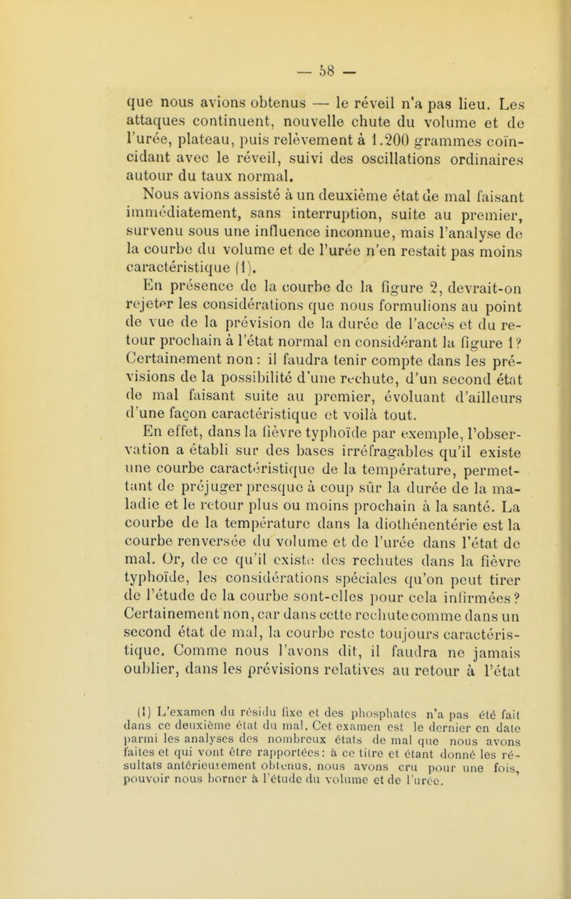 — 68 - que nous avions obtenus — le réveil n'a pas lieu. Les attaques continuent, nouvelle chute du volume et de l'urée, plateau, puis relèvement à 1.200 grammes coïn- cidant avec le réveil, suivi des oscillations ordinaires autour du taux normal. Nous avions assisté à un deuxième état de mal faisant immédiatement, sans interruption, suite au premier, survenu sous une influence inconnue, mais l'analyse de la courbe du volume et de l'urée n'en restait pas moins caractéristique (1). En présence de la courbe de la figure 2, devrait-on rejeter les considérations que nous formulions au point de vue de la prévision de la durée de l'accès et du re- tour prochain à l'état normal en considérant la figure 1 ? Certainement non : il faudra tenir compte dans les pré- visions de la possibilité d'une rechute, d'un second état de mal faisant suite au premier, évoluant d'ailleurs d'une façon caractéristique et voilà tout. En effet, dans la fièvre typhoïde par exemple, l'obser- vation a établi sur des bases irréfragables qu'il existe une courbe caractéristique de la température, permet- tant de préjuger presque à coup sûr la durée de la ma- ladie et le retour plus ou moins prochain à la santé. La courbe de la température dans la diothénentérie est la courbe renversée du volume et de l'urée dans l'état de mal. Or, de ce qu'il existe des rechutes dans la fièvre typhoïde, les considérations spéciales qu'on peut tirer de l'étude de la courbe sont-elles pour cela infirmées? Certainement non, car dans cette rechute comme dans un second état de mal, la courbe reste toujours caractéris- tique. Comme nous l'avons dit, il faudra ne jamais oublier, dans les prévisions relatives au retour à l'état (1) L'examen du résidu fixe et des phosphates n'a pas été fait dans ce deuxième état du mal. Cet examen est le dernier en date parmi les analyses des nombreux états de mal que nous avons faites et qui vont être rapportées: à ce titre et étant donné les ré- sultats antérieurement obtenus, nous avons cru pour une fois pouvoir nous borner à l'étude du volume et de l'urée.