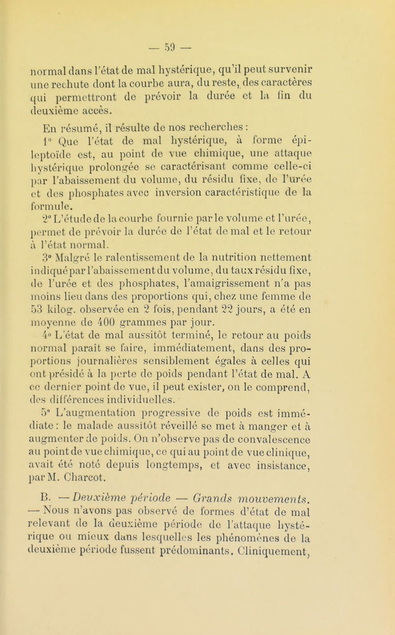 normal dans l'état de mal hystérique, qu'il peut survenir une rechute dont la courbe aura, du reste, des caractères qui permettront de prévoir la durée et la fin du deuxième accès. En résumé, il résulte de nos recherches : 1° Que l'état de mal hystérique, à forme épi- leptoïde est, au point de vue chimique, une attaque hystérique prolongée se caractérisant comme celle-ci par l'abaissement du volume, du résidu fixe, de l'urée et des phosphates avec inversion caractéristique de la formule. 2° L'étude de la courbe fournie parle volume et l'urée, permet de prévoir la durée de l'état de mal et le retour à l'état normal. 3° Malgré le ralentissement de la nutrition nettement indiqué par l'abaissement du volume, du taux résidu fixe, de l'urée et des phosphates, l'amaigrissement n'a pas moins lieu dans des proportions qui, chez une femme de 53 kilog. observée en 2 fois, pendant 22 jours, a été en moyenne de 400 grammes par jour. 4° L'état de mal aussitôt terminé, le retour au poids normal paraît se faire, immédiatement, dans des pro- portions journalières sensiblement égales à celles qui ont présidé à la perte de poids pendant l'état de mal. A ce dernier point de vue, il peut exister, on le comprend, dos différences individuelles. 5° L'augmentation progressive de poids est immé- diate : le malade aussitôt réveillé se met à manger et à augmenter de poids. On n'observe pas de convalescence au point de vue chimique, ce qui au point de vue clinique, avait été noté depuis longtemps, et avec insistance, par M. Charcot. B. — Devxième période — Grands mouvements. — Nous n'avons pas observé de formes d'état de mal relevant de la deuxième période de l'attaque hysté- rique ou mieux dans lesquelles les phénomènes de la deuxième période fussent prédominants. Cliniquement,