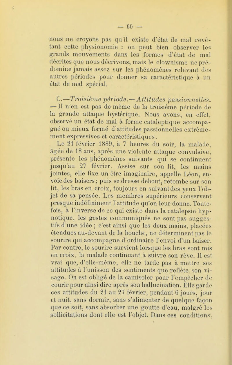 nous ne croyons pas qu'il existe d'état de mal revê- tant cette physionomie : on peut bien observer les grands mouvements dans les formes d'état de mal décrites que nous décrivons, mais le clownisme ne pré- domine jamais assez sur les phénomènes relevant dos autres périodes pour donner sa caractéristique à un état de mal spécial. C.—Troisième période.—Attitudes passionnelles. — Il n'en est pas de même de la troisième période de la grande attaque hystérique. Nous avons, en effet, observé un état de mal à forme cataleptique accompa- gné ou mieux formé d'attitudes passionnelles extrême- ment expressives et caractéristiques. Le 21 février 1889, à 7 heures du soir, la malade, âgée de 18 ans, après une violente attaque convulsive, présente les phénomènes suivants qui se continuent jusqu'au 27 février. Assise sur son lit, les mains jointes, elle fixe un être imaginaire, appelle Léon, en- voie des baisers ; puis se dresse debout, retombe sur son lit, les bras en croix, toujours en suivant des yeux l'ob- jet de sa pensée. Les membres supérieurs conservent presque indéfiniment l'attitude qu'on leur donne. Toute- fois, à l'inverse de ce qui existe dans la catalepsie hyp- notique, les gestes communiqués ne sont pas sugges- tifs d'une idée ; c'est ainsi que les deux mains, placées étendues au-devant de la bouche, ne déterminent pas le sourire qui accompagne d'ordinaire l'envoi d'un baiser. Par contre, le sourire survient lorsque les bras sont mis en croix, la malade continuant à suivre son rêve. Il est vrai que, d'elle-même, elle ne tarde pas à mettre ses attitudes à l'unisson des sentiments que reflète son vi- sage. On est obligé de la camisoler pour l'empêcher de courir pour ainsi dire après son hallucination. Elle garde ces attitudes du 21 au 27 février, pendant 6 jours, jour et nuit, sans dormir, sans s'alimenter de quelque façon que ce soit, sans absorber une goutte d'eau, malgré les sollicitations dont elle est l'objet. Dans ces conditions,