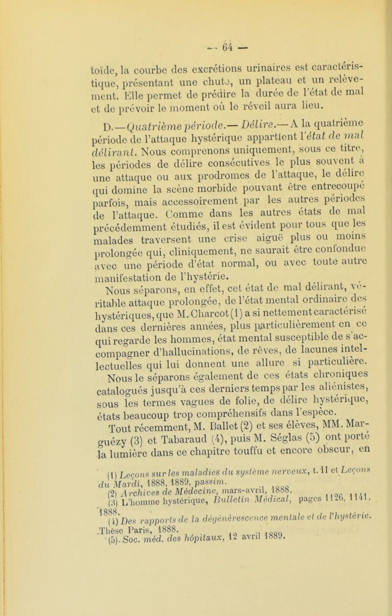 toïde, la courbe des excrétions urinaires est caractéris- tique, présentant une chuto, un plateau et un relève- ment. Elle permet de prédire la durée de l'état de mal et de prévoir le moment où le réveil aura lieu. D._Quatrième période.— Délire.—k la quatrième période de l'attaque hystérique appartient l'état de mal délirant. Nous comprenons uniquement, sous ce titre, les périodes de délire consécutives le plus souvent à une attaque ou aux prodromes de l'attaque, le délire qui domine la scène morbide pouvant être entrecoupe parfois, mais accessoirement par les autres périodes de l'attaque. Comme dans les autres états de mal précédemment étudiés, il est évident pour tous que les malades traversent une crise aiguë plus ou moins prolongée qui, cliniquement, ne saurait être confondue avec une période d'état normal, ou avec toute autre manifestation de l'hystérie. Nous séparons, en effet, cet état de mal délirant, vé- ritable attaque prolongée, de l'état mental ordinaire des hystériques, que M. Charcot (1) a si nettement caractérise dans ces dernières années, plus particulièrement en ce qui regarde les hommes, état mental susceptible de s'ac- compagner d'hallucinations, de rêves, de lacunes intel- lectuelles qui lui donnent une allure si particulière. Nous le séparons également de ces états chroniques catalogués jusqu'eà ces derniers temps par les aliénistes, sous les termes vagues de folie, de délire hystérique, états beaucoup trop compréhensifs dans l'espèce. Tout récemment, M. Ballet (2) et ses élèves, MM. Mar- guézy (3) et Tabaraud (4), puis M. Séglas (5) ont porté la lumière dans ce chapitre touffu et encore obscur, en (t) Leçons sur les maladies du système nerveux, t. II et Leçons du Mardi, 1888, 1889 passim. (2) A rchives de Médecine, mars-avril, 1888. U L'homme hystérique, Bulletin Médical, pages 1126, 1141, 1888 • • \l)Des rapports de la dégénérescence mentale et de Vhysterie. ..Thèse Paris, 1888. (5). Soc. méd. des hôpitaux, 12 avril 188y.