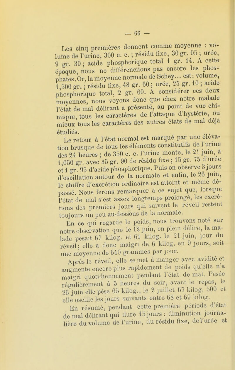 Les cinq premières donnent comme moyenne : vo- lume de l'urine, 300 c. c. ; résidu fixe, 30 gr. 05 ; urée, 9 gr. 30: acide phosphorique total 1 gr. 14. A cette époque, nous ne différenciions pas encore les phos- phates. Or, la moyenne normale de Schey. ..est: volume, 1,500 gr. ; résidu fixe, 48 gr. 60 ; urée, 25 gr. 10 ; acide phosphorique total, 2 gr. 60. A considérer ces deux moyennes, nous voyons donc que chez notre malade l'état de mal délirant a présenté, au point de vue chi- mique, tous les caractères de l'attaque d'hystene ou mieux tous les caractères des autres états de mal déjà étudiés. Le retour à l'état normal est marqué par une éléva- tion brusque de tous les éléments constitutifs de l'urine des 24 heures ; de 350 c. c. l'urine monte, le 21 juin, a 1 050 gr. avec 35 gr. 90 de résidu fixe ; 15 gr. /5 d uree et 1 gr. 95 d'acide phosphorique. Puis on observe 3 jours d'oscillation autour de la normale et enfin, le 26 juin, le chiffre d'excrétion ordinaire est atteint et même de- passé. Nous ferons remarquer à ce sujet que, lorsque l'état de mal s'est assez longtemps prolongé, les excré- tions des premiers jours qui suivent le réveil restent toujours un peu au-dessous de la normale. En ce qui regarde le poids, nous trouvons noté sur notre observation que le 12 juin, en plein délire, la ma- lade pesait 67 kilog. et 61 kilog. le 21 juin, jour du réveil; elle a donc maigri de 6 kilog. en 9 jours, soit une moyenne de 640 grammes par jour. Après le réveil, elle se met à manger avec avidité et augmente encore plus rapidement de poids qu'elle n'a maigri quotidiennement pendant l'état de mal. Pesée régulièrement à 5 heures du soir, avant le repas, le 26 juin elle pèse 65 kilog., le 2 juillet 67 kilog. 500 et elle oscille les jours suivants entre 68 et 69 kilog. En résumé, pendant cette première période d'état do mal délirant qui dure 15jours: diminution journa- lière du volume de l'urine, du résidu fixe, de l'urée et