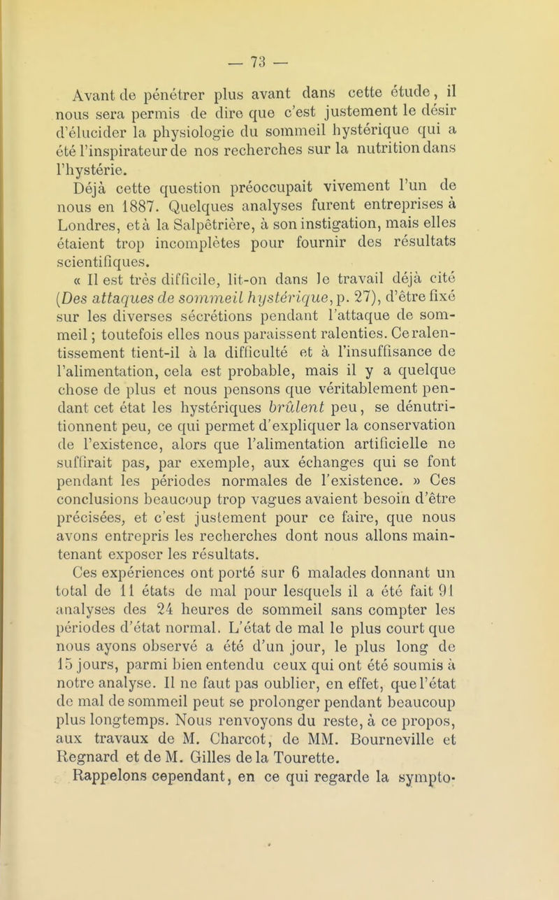 Avant de pénétrer plus avant clans cette étude, il nous sera permis de dire que c'est justement le désir d'élucider la physiologie du sommeil hystérique qui a été l'inspirateur de nos recherches sur la nutrition dans l'hystérie. Déjà cette question préoccupait vivement l'un de nous en 1887. Quelques analyses furent entreprises à Londres, et à la Salpêtrière, à son instigation, mais elles étaient trop incomplètes pour fournir des résultats scientifiques. « Il est très difficile, lit-on dans Je travail déjà cité (Des attaques de sommeil hystérique, p. 27), d'être fixé sur les diverses sécrétions pendant l'attaque de som- meil ; toutefois elles nous paraissent ralenties. Ce ralen- tissement tient-il à la difficulté et à l'insuffisance de l'alimentation, cela est probable, mais il y a quelque chose de plus et nous pensons que véritablement pen- dant cet état les hystériques brûlent peu, se dénutri- tionnent peu, ce qui permet d'expliquer la conservation de l'existence, alors que l'alimentation artificielle ne suffirait pas, par exemple, aux échanges qui se font pendant les périodes normales de l'existence. » Ces conclusions beaucoup trop vagues avaient besoin d'être précisées, et c'est justement pour ce faire, que nous avons entrepris les recherches dont nous allons main- tenant exposer les résultats. Ces expériences ont porté sur 6 malades donnant un total de 11 états de mal pour lesquels il a été fait 91 analyses des 24 heures de sommeil sans compter les périodes d'état normal. L'état de mal le plus court que nous ayons observé a été d'un jour, le plus long de 15 jours, parmi bien entendu ceux qui ont été soumis à notre analyse. Il ne faut pas oublier, en effet, que l'état de mal de sommeil peut se prolonger pendant beaucoup plus longtemps. Nous renvoyons du reste, à ce propos, aux travaux de M. Charcot, de MM. Bourneville et Regnard et de M. Gilles de la Tourette. Rappelons cependant, en ce qui regarde la sympto- 9