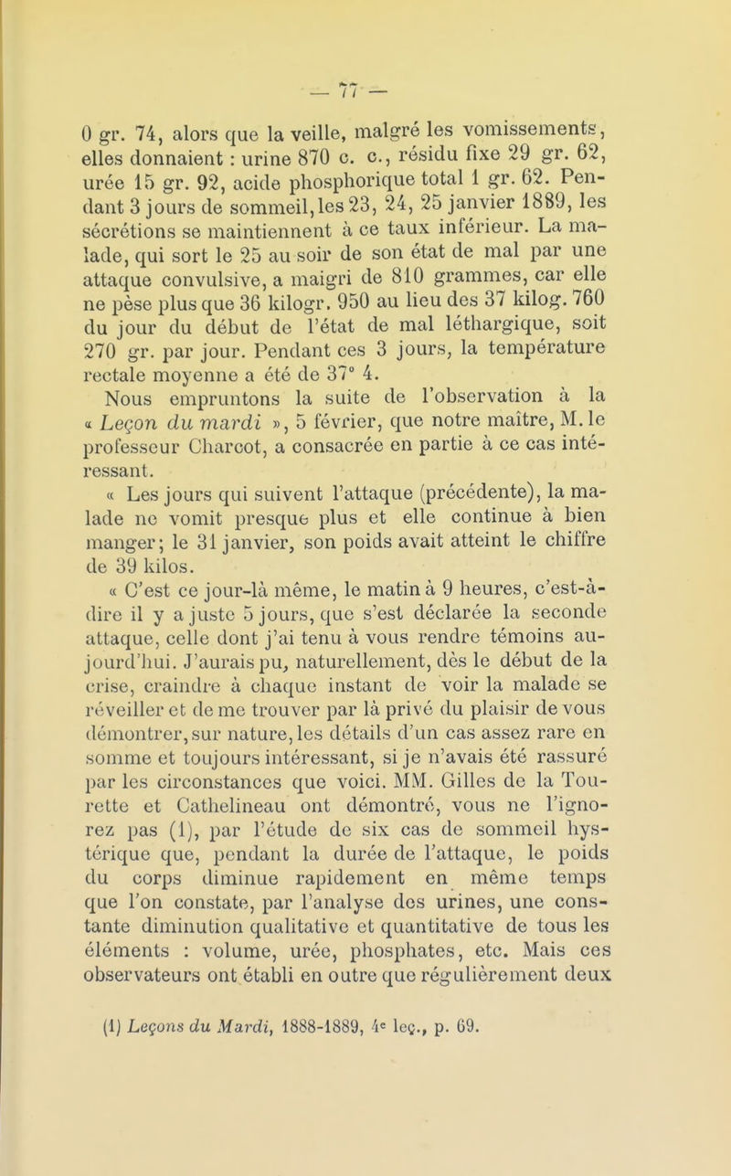0 gr. 74, alors que la veille, malgré les vomissements, elles donnaient : urine 870 c. c, résidu fixe 29 gr. 62, urée 15 gr. 92, acide phosphorique total 1 gr. 62. Pen- dant 3 jours de sommeil,les 23, 24, 25 janvier 1889, les sécrétions se maintiennent à ce taux inférieur. La ma- lade, qui sort le 25 au soir de son état de mal par une attaque convulsive, a maigri de 810 grammes, car elle ne pèse plus que 36 kilogr. 950 au lieu des 37 kilog. 760 du jour du début de l'état de mal léthargique, soit 270 gr. par jour. Pendant ces 3 jours, la température rectale moyenne a été de 37° 4. Nous empruntons la suite de l'observation à la « Leçon du mardi », 5 février, que notre maître, M. le professeur Charcot, a consacrée en partie à ce cas inté- ressant. « Les jours qui suivent l'attaque (précédente), la ma- lade ne vomit presque plus et elle continue à bien manger; le 31 janvier, son poids avait atteint le chiffre de 39 kilos. « C'est ce jour-là même, le matin à 9 heures, c'est-à- dire il y ajuste 5 jours, que s'est déclarée la seconde attaque, celle dont j'ai tenu à vous rendre témoins au- jourd'hui. J'aurais pu, naturellement, dès le début de la crise, craindre à chaque instant de voir la malade se réveiller et de me trouver par là privé du plaisir de vous démontrer, sur nature, les détails d'un cas assez rare en somme et toujours intéressant, si je n'avais été rassuré par les circonstances que voici. MM. Gilles de la Tou- rette et Cathelineau ont démontré, vous ne l'igno- rez pas (1), par l'étude de six cas de sommeil hys- térique que, pendant la durée de l'attaque, le poids du corps diminue rapidement en même temps que l'on constate, par l'analyse des urines, une cons- tante diminution qualitative et quantitative de tous les éléments : volume, urée, phosphates, etc. Mais ces observateurs ont établi en outre que régulièrement deux (1) Leçons du Mardi, 1888-1889, 4e leç., p. 69.