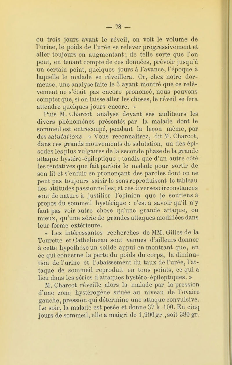 ou trois jours avant le réveil, on voit le volume de l'urine, le poids de l'urée se relever progressivement et aller toujours en augmentant; de telle sorte que l'on peut, en tenant compte de ces données, prévoir jusqu'à un certain point, quelques jours à l'avance, l'époque à laquelle le malade se réveillera. Or, chez notre dor- meuse, une analyse faite le 3 ayant montré que ce relè- vement ne s'était pas encore prononcé, nous pouvons compter que, si on laisse aller les choses, le réveil se fera attendre quelques jours encore. » Puis M. Oharcot analyse devant ses auditeurs les divers phénomènes présentés par la malade dont le sommeil est entrecoupé, pendant la leçon même, par des salutations. « Vous reconnaîtrez, dit M. Charcot, dans ces grands mouvements de salutation, un des épi- sodes les plus vulgaires de la seconde phase de la grande attaque hystéro-épileptique ; tandis que d'un autre côté les tentatives que fait parfois le malade pour sortir de son lit et s'enfuir en prononçant des paroles dont on ne peut pas toujours saisir le sens reproduisent le tableau des attitudes passionnelles; et ces diverses circonstances sont de nature à justifier l'opinion que je soutiens à propos du sommeil hystérique : c'est à savoir qu'il n'y faut pas voir autre chose qu'une grande attaque, ou mieux, qu'une série de grandes attaques modifiées dans leur forme extérieure. « Les intéressantes recherches de MM. Gilles de la Tourette et Cathelineau sont venues d'ailleurs donner à cette hypothèse un solide appui en montrant que, en ce qui concerne la perte du poids du corps, la diminu- tion de l'urine et l'abaissement du taux de l'urée, l'at- taque de sommeil reproduit en tous points, ce qui a lieu dans les séries d'attaques hystéro-épileptiques. » M. (Jharcot réveille alors la malade par la pression d'une zone hystérogène située au niveau de l'ovaire gauche, pression qui détermine une attaque convulsive. Le soir, la malade est pesée et donne 37 k. 100. En cinq jours de sommeil, elle a maigri de 1,900gr.,soit 380 gr.