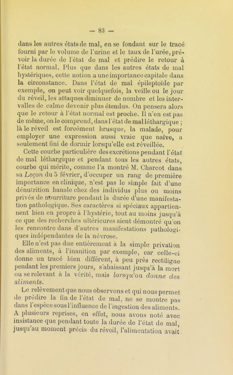 dans les autres états de mal, en se fondant sur le tracé fourni par le volume de l'urine et le taux de l'urée, pré- voir la durée de l'état de mal et prédire le retour à Tétat normal. Plus que dans les autres états de mal hystériques, cette notion a une importance capitale dans la circonstance. Dans l'état de mal épileptoïde par exemple, on peut voir quelquefois, la veille ou le jour du réveil, les attaques diminuer de nombre et les inter- valles de calme devenir plus étendus. On pensera alors que le retour à l'état normal est proche. Il n'en est pas de même, on le comprend, dans l'état de mal léthargique ; là le réveil est forcément brusque, la malade, pour employer une expression aussi vraie que naïve, a seulement fini de dormir lorsqu'elle est réveillée. Cette courbe particulière des excrétions pendant l'état de mal léthargique et pendant tous les autres états, courbe qui mérite, comme l'a montré M. Charcot dans sa Leçon du 5 février, d'occuper un rang de première importance en clinique, n'est pas le simple fait d'une dénutrition bancde chez des individus plus ou moins privés de nourriture pendant la durée d'une manifesta- tion pathologique. Ses caractères si spéciaux appartien- nent bien en propre à l'hystérie, tout au moins jusqu'à ce que des recherches ultérieures aient démontré qu'on les rencontre dans d'autres manifestations pathologi- ques indépendantes de la névrose. Elle n'est pas due entièrement à la simple privation des aliments, à l'inanition par exemple, car celle-ci donne un tracé bien différent, à peu près rectiligne pendant les premiers jours, s'abaissant jusqu'à la mort ou se relevant à la vérité, mais lorsqu'on donne des aliments. Le relèvement que nous observons et qui nous permet de prédire la fin de l'état de mal, ne se montre pas dans l'espèce sous l'influence de l'ingestion des aliments. A plusieurs reprises, en effet, nous avons noté avec insistance que pendant toute la durée de l'état de mal, jusqu'au moment précis du réveil, l'alimentation avait