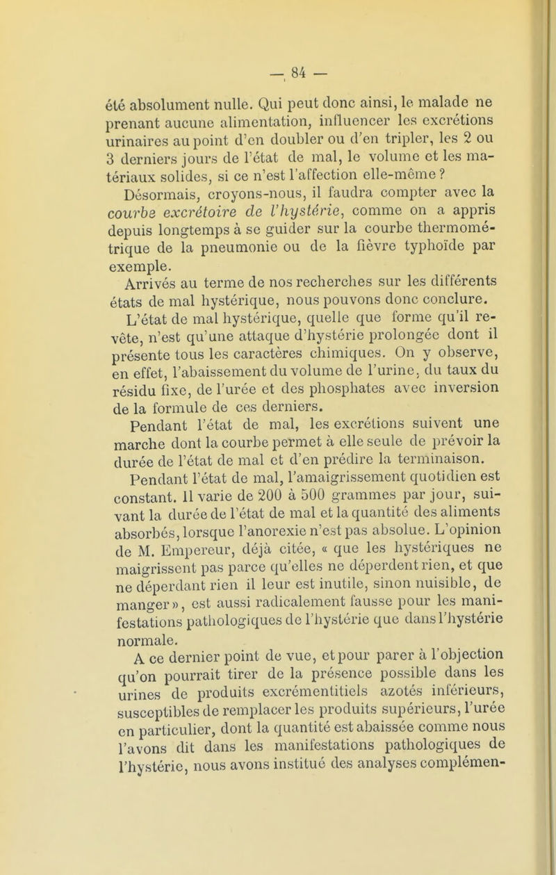 i été absolument nulle. Qui peut donc ainsi, le malade ne prenant aucune alimentation, influencer les excrétions urinaires au point d'en doubler ou d'en tripler, les 2 ou 3 derniers jours de l'état de mal, le volume et les ma- tériaux solides, si ce n'est l'affection elle-même ? Désormais, croyons-nous, il faudra compter avec la courbe excrétoire de l'hystérie, comme on a appris depuis longtemps à se guider sur la courbe thermomé- trique de la pneumonie ou de la fièvre typhoïde par exemple. Arrivés au terme de nos recherches sur les différents états de mal hystérique, nous pouvons donc conclure. L'état de mal hystérique, quelle que forme qu'il re- vête, n'est qu'une attaque d'hystérie prolongée dont il présente tous les caractères chimiques. On y observe, en effet, l'abaissement du volume de l'urine, du taux du résidu fixe, de l'urée et des phosphates avec inversion de la formule de ces derniers. Pendant l'état de mal, les excrétions suivent une marche dont la courbe permet à elle seule de prévoir la durée de l'état de mal et d'en prédire la terminaison. Pendant l'état de mal, l'amaigrissement quotidien est constant. 11 varie de 200 à 500 grammes par jour, sui- vant la durée de l'état de mal et la quantité des aliments absorbés, lorsque l'anorexie n'est pas absolue. L'opinion de M. Empereur, déjà citée, « que les hystériques ne maigrissent pas parce qu'elles ne déperdent rien, et que ne déperdant rien il leur est inutile, sinon nuisible, de manger», est aussi radicalement fausse pour les mani- festations pathologiques de l'hystérie que dans l'hystérie normale. A ce dernier point de vue, et pour parer à l'objection qu'on pourrait tirer de la présence possible dans les urines de produits excrémentitiels azotés inférieurs, susceptibles de remplacer les produits supérieurs, l'urée en particulier, dont la quantité est abaissée comme nous l'avons dit dans les manifestations pathologiques de l'hystérie, nous avons institué des analyses complémen-