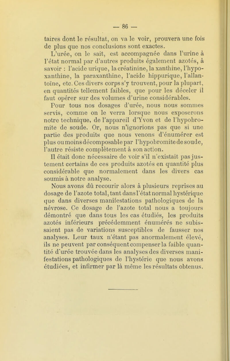 taires dont le résultat, on va le voir, prouvera une fois de plus que nos conclusions sont exactes. L'urée, on le sait, est accompagnée dans l'urine à l'état normal par d'autres produits également azotés, à savoir : l'acide urique, lacréatinine, la xanthine, l'hypo- xanthine, la paraxanthine, l'acide hippurique, l'allan- toïne, etc. Ces divers corps s'y trouvent, pour la plupart, en quantités tellement faibles, que pour les déceler il faut opérer sur des volumes d'urine considérables. Pour tous nos dosages d'urée, nous nous sommes servis, comme on le verra lorsque nous exposerons notre technique, de l'appareil d'Yvon et de l'hypobro- mite de soude. Or, nous n'ignorions pas que si une partie des produits que nous venons d'énumérer est plus ou moins décomposable par l'hypobromite de soude, l'autre résiste complètement à son action. Il était donc nécessaire de voir s'il n'existait pas jus- tement certains de ces produits azotés en quantité plus considérable que normalement dans les divers cas soumis à notre analyse. Nous avons dû recourir alors à plusieurs reprises au dosage de l'azote total, tant dans l'état normal hystérique que dans diverses manifestations pathologiques de la névrose. Ce dosage de l'azote total nous a toujours démontré que dans tous les cas étudiés, les produits azotés inférieurs précédemment énumérés ne subis- saient pas de variations susceptibles de fausser nos analyses. Leur taux n'étant pas anormalement élevé, ils ne peuvent par conséquent compenser la faible quan- tité d'urée trouvée dans les analyses des diverses mani- festations pathologiques de l'hystérie que nous avons étudiées, et infirmer par là même les résultats obtenus.